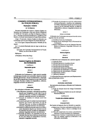192                                                                                                            l SÉRIE— NÚMERO 35

        COMISSÃO INTERMINISTERIAL                                         f ) Promoção da elevação do nível de conhecimentos
           DA FUNÇÃO PÚBLICA                                                    técnico-profissionais e científicos dos combatentes,
                                                                                dos órfãos e dependentes daqueles que morreram pela
              Resolução n.° 22/2010                                             causa da Luta de Libertação Nacional, na defesa da
                        dè 1 de Setembro                                        independência, soberania, integridade territorial e da
                                                                                democracia.
   Havendo necessidade de se aprovar o Estatuto Orgânico do
Ministério dos Combatentes, criado pelo Decreto Presidencial                                     A r tig o 3
n.° 1/2010, de 15 de Janeiro, ao abrigo do disposto na alínea a)                           (Áreas de Actividade)
do n,° 1 do artigo 4 do Decreto Presidencial n.° 12/2008, de 22 de
                                                                        O Ministério dos Combatentes estrutura-se de acordo com as
Outubro, a Comissão Interministerial da. Função Pública delibera:
                                                                     seguintes áreas de actividade;
  Artigo 1. É aprovado o Estatuto Orgânico do Ministério dos
                                                                          a) Assistência Social dos Combatentes;
Combatentes, que faz parte integrante da presente Resolução.
                                                                          b) Inserção Social, Reabilitação Física e Psicossocial dos
  Art. 2. É revogado o Diploma Ministerial n.° 99/2000, de 9 de                Combatentes;
Agosto.                                                                   c) História e Património da Luta de Libertação Nacional,
  Art. 3. A presente Resolução entra em vigor na data da sua                   Defesa da Soberania, Integridade Territorial e da
publicação.                                                                    Democracia.
      Aprovada pela Comissão Interministerial da Função
                                                                                              CAPÍTULO II
          Pública, aos 28 de Julho de 2010.
                                                                                           Sistema Orgânico
  Publique-se
  A Presidente, Vitória Diàs Diogo.                                                              Artigo 4
                                                                                                (Estrutura)

                                                                        1.0 . Ministério dos Combatentes tem a estrutura seguinte:
           Estatuto Orgânico do Ministério                                a) Inspecção-Geral;
                  dos Combatentes                                          b) Direcção Nacional de Assistência Social;
                          CAPÍTULO 1                                      c) Direcção Nacional de Inserção Social;
                                                                          d) Direcção Nacional de História;
                      Disposições gerais                                   e) Departamento de Recursos Humanos;
                            A rtigo 1                                     f) Departamento de Planificação e Cooperação;
                                                                          g) Departamento de Administração e Finanças;
                           (Natureza)                                     h) Departamento Jurídico;
   O Ministério dos Combatentes é o órgão central do aparelho              i) Gabinete do Ministro.
do Estado que, de acordo com os princípios, objectivos e tarefas    2. As Direcções Nacionais organizam-se em Departamentos e
definidas peio Governo, vela por reconhecimento e valorização    estes em Repartições centrais.
dos sacrifícios daqueles que consagraram as suas vidas à Luta de
Libertação Nacional, à defesa da independência, soberania,                                   A r tig o 5
integridade territorial e da democracia.                                          (Instituições subordinadas)

                            A r tig o 2                                 São instituições subordinadas ao Ministério dos Combatentes
                          (Atribuições)                              as seguintes:
                                                                          a) Fundo de Inserção Social dos Antigos Combatentes
  São atribuições do Ministério dos Combatentes:
                                                                                (FISAC);
    a) Reconhecimento, promoção e valorização dos sacrifícios             b) Centro de Pesquisa da História da Luta de Libertação
          daqueles que consagraram as suas vidas à Luta de                      Nacional (CPHLLN).
          Libertação Nacional, à defesa da independência,
          soberania, integridade territorial e da democracia;                                 CAPÍTULO III
    b) Prom oção de m edidas de inserção social dos                               Funções das unidades orgânicas
          combatentes;
    c) Promoção da aplicação de medidas de protecção especial                                    A rtigo 6
          daqueles que ficaram deficientes na Luta de                                       (Inspecção-Geral)
          Libertação Nacional, na defesa da independência,
          soberania, integridade territorial e da democracia;          São funções da Inspecção-Geral do Ministério as seguintes:
    d) Promoção de medidas de protecção especial aos órfãos e             a) Inspeccionar e fiscalizar a aplicação da política sobre os
          outros dependentes daqueles que morreram na Luta                     Combatentes, órfãos e viúvas e a estratégia da sua
          de Libertação Nacional, na defesa da independência,                  aplicação;
          soberania, integridade territorial e da democracia;             b) Velar pelo cumprimento das normas e procedimentos
    e) Valorização da história e do património da Luta de                      referentes à fixação de pensões dos Combatentes;
          Libertação Nacional, factos históricos e de patriotismo         c) Inspeccionar e fiscalizar o cumprimento das normas em
          da luta pela defesa da independência nacional,                       vigor nas unidades orgânicas do Ministério e nas
          soberania e integridade territorial;                                 instituições subordinadas;
 