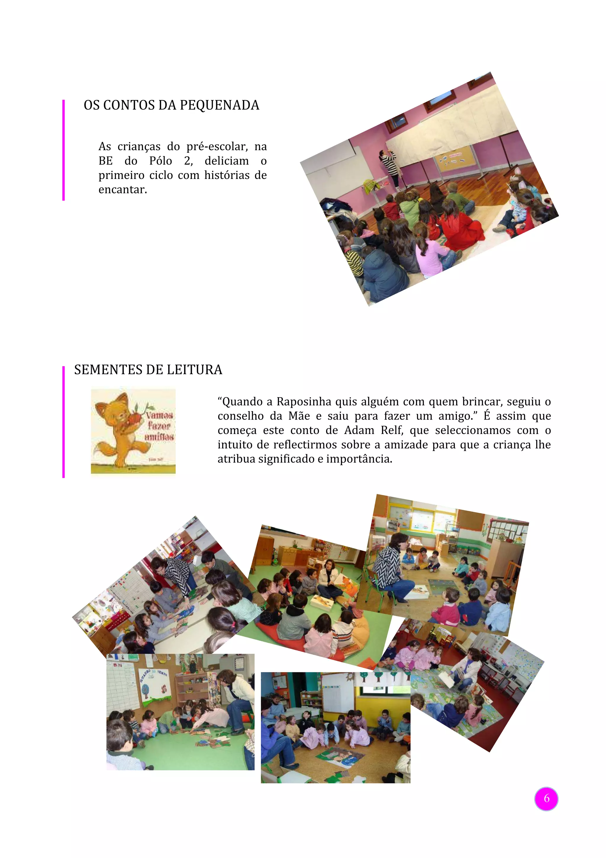 OS CONTOS DA PEQUENADA

   As crianças do pré-escolar, na
   BE do Pólo 2, deliciam o
   primeiro ciclo com histórias de
   encantar.




SEMENTES DE LEITURA

                        “Quando a Raposinha quis alguém com quem brincar, seguiu o
                        conselho da Mãe e saiu para fazer um amigo.” É assim que
                        começa este conto de Adam Relf, que seleccionamos com o
                        intuito de reflectirmos sobre a amizade para que a criança lhe
                        atribua significado e importância.




                                                                                    6
 