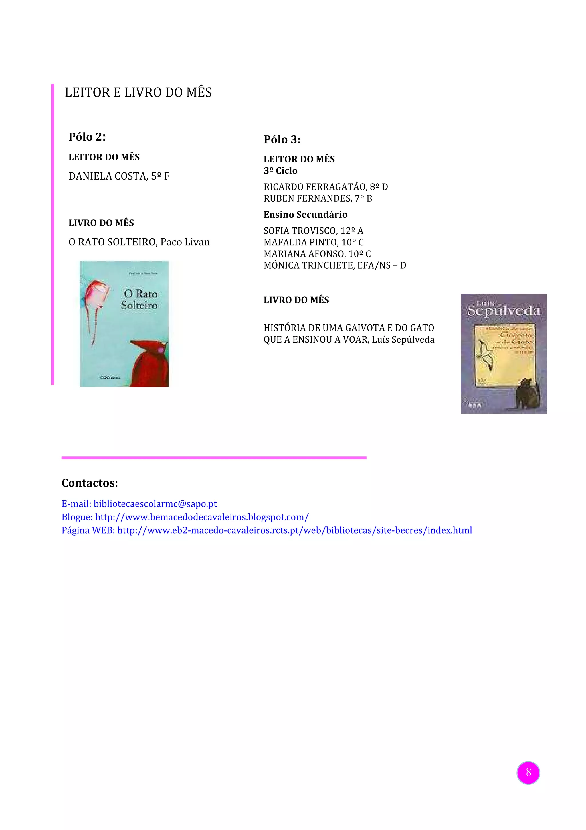 LEITOR E LIVRO DO MÊS


 Pólo 2:                                    Pólo 3:
 LEITOR DO MÊS                              LEITOR DO MÊS
                                            3º Ciclo
 DANIELA COSTA, 5º F
                                            RICARDO FERRAGATÃO, 8º D
                                            RUBEN FERNANDES, 7º B
                                            Ensino Secundário
 LIVRO DO MÊS
                                            SOFIA TROVISCO, 12º A
 O RATO SOLTEIRO, Paco Livan                MAFALDA PINTO, 10º C
                                            MARIANA AFONSO, 10º C
                                            MÓNICA TRINCHETE, EFA/NS – D


                                            LIVRO DO MÊS

                                            HISTÓRIA DE UMA GAIVOTA E DO GATO
                                            QUE A ENSINOU A VOAR, Luís Sepúlveda




Contactos:
E-mail: bibliotecaescolarmc@sapo.pt
Blogue: http://www.bemacedodecavaleiros.blogspot.com/
Página WEB: http://www.eb2-macedo-cavaleiros.rcts.pt/web/bibliotecas/site-becres/index.html




                                                                                              8
 