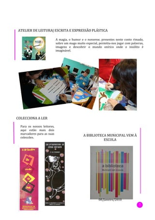 ATELIER DE LEITURA| ESCRITA E EXPRESSÃO PLÁSTICA

                             A magia, o humor e o nonsense, presentes neste conto rimado,
                             sobre um mago muito especial, permitiu-nos jogar com palavras,
                             imagens e descobrir o mundo onírico onde o insólito é
                             imaginável.




COLECCIONA A LER

  Para os nossos leitores,
  aqui estão mais dois
  marcadores para as suas
                                                A BIBLIOTECA MUNICIPAL VEM À
  colecções.
                                                           ESCOLA




                                                           08/Janeiro/2010
                                                                                       7
 
