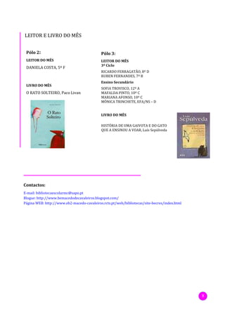 LEITOR E LIVRO DO MÊS


 Pólo 2:                                    Pólo 3:
 LEITOR DO MÊS                              LEITOR DO MÊS
                                            3º Ciclo
 DANIELA COSTA, 5º F
                                            RICARDO FERRAGATÃO, 8º D
                                            RUBEN FERNANDES, 7º B
                                            Ensino Secundário
 LIVRO DO MÊS
                                            SOFIA TROVISCO, 12º A
 O RATO SOLTEIRO, Paco Livan                MAFALDA PINTO, 10º C
                                            MARIANA AFONSO, 10º C
                                            MÓNICA TRINCHETE, EFA/NS – D


                                            LIVRO DO MÊS

                                            HISTÓRIA DE UMA GAIVOTA E DO GATO
                                            QUE A ENSINOU A VOAR, Luís Sepúlveda




Contactos:
E-mail: bibliotecaescolarmc@sapo.pt
Blogue: http://www.bemacedodecavaleiros.blogspot.com/
Página WEB: http://www.eb2-macedo-cavaleiros.rcts.pt/web/bibliotecas/site-becres/index.html




                                                                                              8
 