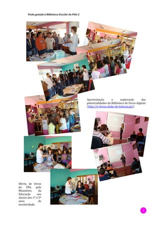 Visita guiada à Biblioteca Escolar do Pólo 2




                                                      Apresentação        e      exploração       das
                                                      potencialidades da Biblioteca de livros digitais
                                                      (http://e-livros.clube-de-leituras.pt/)




Oferta de livros
do PNL pelo
Ministério      da
Educação      aos
alunos dos 1º e 5º
anos            de
escolaridade.
                                                                                                   2
 