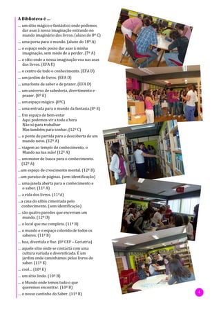 A Biblioteca é …
… um sítio mágico e fantástico onde podemos
  dar asas à nossa imaginação entrando no
  mundo imaginário dos livros. (aluno do 8º C)
… uma porta para o mundo. (aluno do 10º A)
… o espaço onde posso dar asas à minha
  imaginação, sem medo de a perder. (7º A)
… o sítio onde a nossa imaginação voa nas asas
  dos livros. (EFA E)
… o centro de todo o conhecimento. (EFA D)
… um jardim de livros. (EFA D)
… uma fonte de saber e de prazer. (EFA D)
… um universo de sabedoria, divertimento e
  prazer. (8º E)
… um espaço mágico. (8ºC)
… uma entrada para o mundo da fantasia.(8º E)
… Um espaço de bem-estar
  Aqui podemos vir a toda a hora
  Não só para trabalhar
  Mas também para sonhar. (12º C)
… o ponto de partida para a descoberta de um
  mundo novo. (12º A)
… viagem ao templo do conhecimento, o
  Mundo na tua mão! (12º A)
… um motor de busca para o conhecimento.
  (12º A)
…um espaço de crescimento mental. (12º B)
…um paraíso de páginas. (sem identificação)
… uma janela aberta para o conhecimento e
  o saber. (11º A)
… a vida dos livros. (11ºA)
…a casa do sábio cimentada pelo
 conhecimento. (sem identificação)
… são quatro paredes que encerram um
  mundo. (12º D)
… o local que me completa. (11º B)
… o mundo e o espaço colorido de todos os
  saberes. (11º B)
… boa, divertida e fixe. (8º CEF – Geriatria)
… aquele sítio onde se contacta com uma
  cultura variada e diversificada. É um
  jardim onde caminhamos pelos livros do
  saber. (11º E)
… cool… (10º E)
… um sítio lindo. (10º B)
… o Mundo onde temos tudo o que
  queremos encontrar. (10º B)
… o nosso cantinho do Saber. (11º B)             4
 