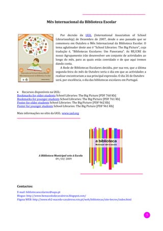 Mês Internacional da Biblioteca Escolar


                                  Por decisão da IASL (International Association of School
                              Librarianship) de Dezembro de 2007, desde o ano passado que se
                              comemora em Outubro o Mês Internacional da Biblioteca Escolar. O
                              tema aglutinador deste ano é “School Libraries: The Big Picture”, cuja
                              tradução é, “Bibliotecas Escolares: Um Panorama”. As BE/CRE do
                              nosso Agrupamento irão desenvolver um conjunto de actividades ao
                              longo do mês, para as quais estás convidado e de que aqui iremos
                              dando conta.
                                  A Rede de Bibliotecas Escolares decidiu, por sua vez, que a última
                              segunda-feira do mês de Outubro seria o dia em que as actividades a
                              realizar encontrariam a sua principal expressão. O dia 26 de Outubro
                              será, por excelência, o dia das bibliotecas escolares em Portugal.


•  Recursos disponíveis na IASL:
Bookmarks for older students School Libraries: The Big Picture [PDF 760 Kb]
Bookmarks for younger students School Libraries: The Big Picture [PDF 761 Kb]
Poster for older students School Libraries: The Big Picture [PDF 962 Kb]
Poster for younger students School Libraries: The Big Picture [PDF 961 Kb]

Mais informações no sítio da IASL: www.iasl.org




                 A Biblioteca Municipal veio à Escola
                               09 /10/ 2009




Contactos:
E-mail: bibliotecaescolarmc@sapo.pt
Blogue: http://www.bemacedodecavaleiros.blogspot.com/
Página WEB: http://www.eb2-macedo-cavaleiros.rcts.pt/web/bibliotecas/site-becres/index.html




                                                                                                       5
 