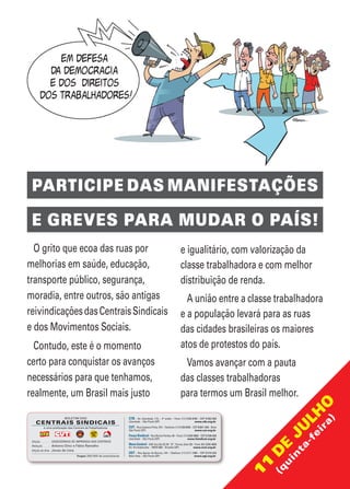 Tiragem: 200.000 de exemplares
CTB – Av. Liberdade, 113, – 4° andar – Fone: (11) 3106-0700 – CEP 01503-000
Liberdade – São Paulo (SP)	 www.ctb.org.br
CUT– Rua Caetano Pinto, 575 – Telefone: (11) 2108 9200 – CEP 03041-000 – Brás
São Paulo (SP)	 www.cut.org.br
Força Sindical– Rua Rocha Pombo, 94 – Fone: (11) 3348-9000 – CEP 01506-000
Liberdade – São Paulo (SP)	 www.fsindical.org.br
NovaCentral–SAF-Sul,Qd.02,Bl.“D”,Térreo,Sala102–Fone:(61)3226-4000
Ed. Via Esplanada – 70070-600 – Brasília (DF)	 www.ncst.org.br
UGT – Rua Aguiar de Barros, 144 – Telefone: (11) 2111-7300 – CEP 01316-020
Bela Vista – São Paulo (SP)	 www.ugt.org.br
O grito que ecoa das ruas por
melhorias em saúde, educação,
transporte público, segurança,
moradia, entre outros, são antigas
reivindicaçõesdasCentraisSindicais
e dos Movimentos Sociais.
Contudo, este é o momento
certo para conquistar os avanços
necessários para que tenhamos,
realmente, um Brasil mais justo
e igualitário, com valorização da
classe trabalhadora e com melhor
distribuição de renda.
A união entre a classe trabalhadora
e a população levará para as ruas
das cidades brasileiras os maiores
atos de protestos do país.
Vamos avançar com a pauta
das classes trabalhadoras
para termos um Brasil melhor.
PARTICIPE DAS MANIFESTAÇÕES
E GREVES PARA MUDAR O PAÍS!
Edição......................: ASSESSORIAS DE IMPRENSA DAS CENTRAIS
Redação.................: Antonio Diniz e Fábio Ramalho
Edição de Arte: Jonas de Lima
é uma publicação das Centrais deTrabalhadores
 