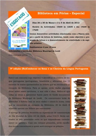 Biblioteca em Férias – Especial


                         Dias 26 a 30 de Março e 3 a 5 de Abril de 2012

                         Horário da Actividades: 10h00 às 12h00 e das 14h00 às
                         17h00

                      Iremos desenvolver actividades relacionadas com a Páscoa sem-
                      pre a partir da leitura de histórias, tendo como objectivo a pro-
                      moção da leitura e o desenvolvimento da criatividade e do espí-
                      rito artístico.

                      Destinatários: 6 aos 12 anos

Informações e inscrições: Biblioteca Municipal de Loulé

Com marcação prévia




 9ª edição (Re)Conhecer os Sons e os Cheiros da Língua Portuguesa


Este é um concurso cujo objectivo é identificar os autores de lín-
gua portuguesa (portugueses, brasileiros e africanos) dos 14
excertos de textos apresentados no folheto que se encontrará na
recepção da Biblioteca. Para os apoiar, serão dadas algumas
dicas sobre esses escritores, a sua vida e obra. Refira-se que
todas as obras a apresentar fazem parte do fundo documental
da Biblioteca Municipal de Loulé.       Os concorrentes terão de
preencher o folheto com os seus dados e colocá-lo numa caixa
que se encontrará na recepção da Biblioteca, 20 de Abril. É
admitido apenas um folheto por concorrente.

A entrega de prémios decorrerá no espectáculo de comemoração
do Dia Mundial do Livro (23 de Abril), pelas 21h15. Serão sor-
teados os três premiados entre os que responderam correcta-
mente às questões. Caso não estejam presentes, serão escolhi-
dos outros concorrentes a quem será entregue os prémios.
 