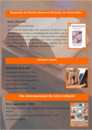 Exposição de Pintura Reservas Naturais, de Fiona Issler


 De 02 a 30 de Abril

 Átrio da Biblioteca Municipal

 Através da arte, Fiona Issler, uma pintora do concelho de Loulé,
 pretende contribuir para a sensibilização da comunidade para os
 perigos crescentes a que a fauna e a flora das Reservas Naturais
 são expostas. Esta exposição conta com o apoio do Parque Natu-
 ral da Ria Formosa que gentilmente cedeu algumas das suas
 publicações sobre a área protegida da Ria Formosa.




                                    Internet Júnior


Dias 03, 04 e 05 de Abril

Destinatários: Alunos do 1º ciclo

Limite para inscrição: 23 de março

Limite máximo de participantes: 24

Inscrição Prévia Gratuita

Destinatários: Alunos do 1º Ciclo



              Dia Internacional do Livro Infantil

Dia 2 - segunda-feira – 15h30

Vem comemorar com muitas histórias este Dia Internacional do Livro
Infantil.

Destinatários: Alunos do Jardim-de-infância e do 1º Ciclo

Com marcação prévia
 