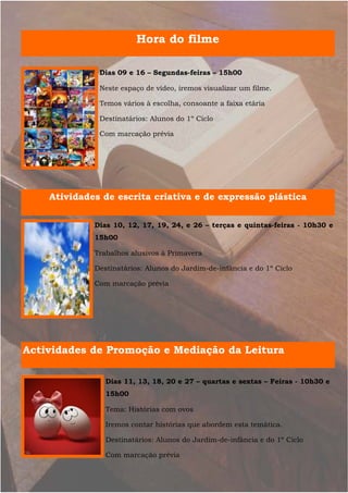Hora do filme

              Dias 09 e 16 – Segundas-feiras – 15h00

              Neste espaço de vídeo, iremos visualizar um filme.

              Temos vários à escolha, consoante a faixa etária

              Destinatários: Alunos do 1º Ciclo

              Com marcação prévia




    Atividades de escrita criativa e de expressão plástica

             Dias 10, 12, 17, 19, 24, e 26 – terças e quintas-feiras - 10h30 e
             15h00

             Trabalhos alusivos à Primavera

             Destinatários: Alunos do Jardim-de-infância e do 1º Ciclo

             Com marcação prévia




Actividades de Promoção e Mediação da Leitura

                Dias 11, 13, 18, 20 e 27 – quartas e sextas – Feiras - 10h30 e
                15h00

                Tema: Histórias com ovos

                Iremos contar histórias que abordem esta temática.

                Destinatários: Alunos do Jardim-de-infância e do 1º Ciclo

                Com marcação prévia
 