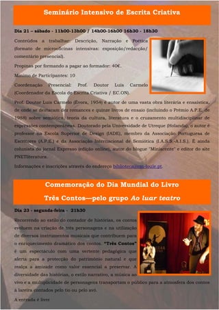 Seminário Intensivo de Escrita Criativa

Dia 21 – sábado - 11h00-13h00 / 14h00-16h00 16h30 - 18h30

Conteúdos    a    trabalhar:    Descrição,   Narração    e    Poética
(formato de microoficinas intensivas: exposição/redacção/
comentário presencial).

Propinas por formando a pagar ao formador: 40€.

Mínimo de Participantes: 10

Coordenação       Presencial:    Prof.   Doutor   Luís       Carmelo
(Coordenador da Escola de Escrita Criativa / EC.ON).

Prof. Doutor Luís Carmelo (Évora, 1954) é autor de uma vasta obra literária e ensaística,
de onde se destacam dez romances e quinze livros de ensaio (incluindo o Prémio A.P.E. de
1988) sobre semiótica, teoria da cultura, literatura e o cruzamento multidisciplinar de
expressões contemporâneas. Doutorado pela Universidade de Utreque (Holanda), o autor é
professor na Escola Superior de Design (IADE), membro da Associação Portuguesa de
Escritores (A.P.E.) e da Associação Internacional de Semiótica (I.A.S.S.-A.I.S.). É ainda
colunista do jornal Expresso (edição online), autor do blogue "Miniscente" e editor do site
PNETliteratura.

Informações e inscrições através do endereço biblioteca@cm-loule.pt.



                 Comemoração do Dia Mundial do Livro

              Três Contos—pelo grupo Ao luar teatro
Dia 23 - segunda-feira - 21h30

Recorrendo ao estilo do contador de histórias, os contos
evoluem na criação de três personagens e na utilização
de diversos instrumentos musicais que contribuem para
o enriquecimento dramático dos contos. “Três Contos”
é um espectáculo com uma vertente pedagógica que
alerta para a protecção do património natural e que
realça a amizade como valor essencial a preservar. A
diversidade das histórias, o estilo narrativo, a música ao
vivo e a multiplicidade de personagens transportam o público para a atmosfera dos contos
à lareira contados pelo tio ou pelo avô.

A entrada é livre
 