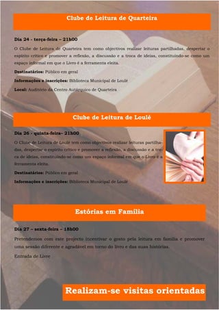 Clube de Leitura de Quarteira


Dia 24 - terça-feira – 21h00

O Clube de Leitura de Quarteira tem como objectivos realizar leituras partilhadas, despertar o
espírito crítico e promover a reflexão, a discussão e a troca de ideias, constituindo-se como um
espaço informal em que o Livro é a ferramenta eleita.

Destinatários: Público em geral

Informações e inscrições: Biblioteca Municipal de Loulé

Local: Auditório da Centro Autárquico de Quarteira




                              Clube de Leitura de Loulé

Dia 26 - quinta-feira– 21h00

O Clube de Leitura de Loulé tem como objectivos realizar leituras partilha-
das, despertar o espírito crítico e promover a reflexão, a discussão e a tro-
ca de ideias, constituindo-se como um espaço informal em que o Livro é a
ferramenta eleita.

Destinatários: Público em geral

Informações e inscrições: Biblioteca Municipal de Loulé




                               Estórias em Família

Dia 27 – sexta-feira – 18h00

Pretendemos com este projecto incentivar o gosto pela leitura em família e promover
uma sessão diferente e agradável em torno do livro e das suas histórias.

Entrada de Livre




                          Realizam-se visitas orientadas
 