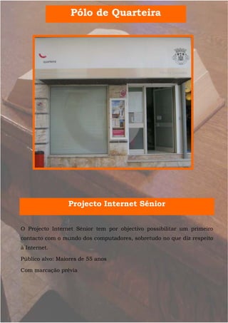 Pólo de Quarteira




                 Projecto Internet Sénior


O Projecto Internet Sénior tem por objectivo possibilitar um primeiro
contacto com o mundo dos computadores, sobretudo no que diz respeito
à Internet.

Público alvo: Maiores de 55 anos

Com marcação prévia
 
