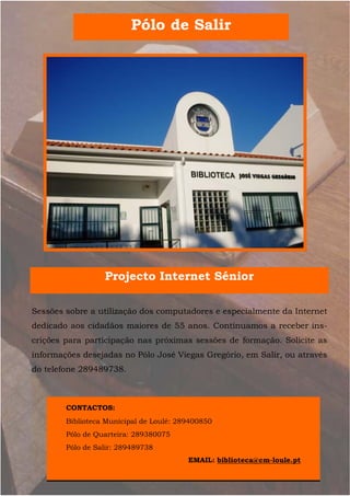 Pólo de Salir




                  Projecto Internet Sénior

Sessões sobre a utilização dos computadores e especialmente da Internet
dedicado aos cidadãos maiores de 55 anos. Continuamos a receber ins-
crições para participação nas próximas sessões de formação. Solicite as
informações desejadas no Pólo José Viegas Gregório, em Salir, ou através
do telefone 289489738.



        CONTACTOS:
        Biblioteca Municipal de Loulé: 289400850
        Pólo de Quarteira: 289380075
        Pólo de Salir: 289489738
                                         EMAIL: biblioteca@cm-loule.pt
 