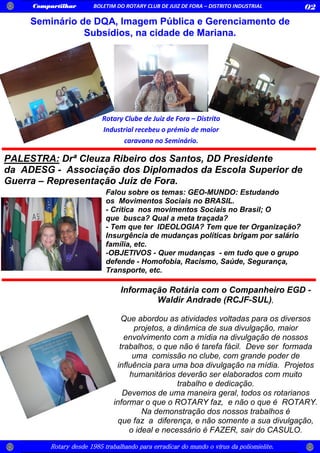 Compartilhar BOLETIM DO ROTARY CLUB DE JUIZ DE FORA – DISTRITO INDUSTRIAL 02
Rotary desde 1985 trabalhando para erradicar do mundo o vírus da poliomielite.
Seminário de DQA, Imagem Pública e Gerenciamento de
Subsídios, na cidade de Mariana.
Rotary Clube de Juiz de Fora – Distrito
Industrial recebeu o prémio de maior
caravana no Seminário.
Falou sobre os temas: GEO-MUNDO: Estudando
os Movimentos Sociais no BRASIL.
- Crítica nos movimentos Sociais no Brasil; O
que busca? Qual a meta traçada?
- Tem que ter IDEOLOGIA? Tem que ter Organização?
Insurgência de mudanças políticas brigam por salário
família, etc.
-OBJETIVOS - Quer mudanças - em tudo que o grupo
defende - Homofobia, Racismo, Saúde, Segurança,
Transporte, etc.
PALESTRA: Drª Cleuza Ribeiro dos Santos, DD Presidente
da ADESG - Associação dos Diplomados da Escola Superior de
Guerra – Representação Juiz de Fora.
Informação Rotária com o Companheiro EGD -
Waldir Andrade (RCJF-SUL),
Que abordou as atividades voltadas para os diversos
projetos, a dinâmica de sua divulgação, maior
envolvimento com a mídia na divulgação de nossos
trabalhos, o que não é tarefa fácil. Deve ser formada
uma comissão no clube, com grande poder de
influência para uma boa divulgação na mídia. Projetos
humanitários deverão ser elaborados com muito
trabalho e dedicação.
Devemos de uma maneira geral, todos os rotarianos
informar o que o ROTARY faz, e não o que é ROTARY.
Na demonstração dos nossos trabalhos é
que faz a diferença, e não somente a sua divulgação,
o ideal e necessário é FAZER, sair do CASULO.
 