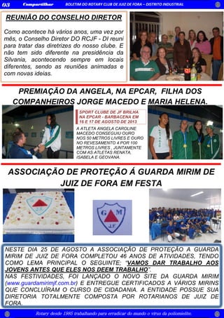 Rotary desde 1985 trabalhando para erradicar do mundo o vírus da poliomielite.
Compartilhar BOLETIM DO ROTARY CLUB DE JUIZ DE FORA – DISTRITO INDUSTRIAL03
REUNIÃO DO CONSELHO DIRETOR
Como acontece há vários anos, uma vez por
mês, o Conselho Diretor DO RCJF - DI reuni
para tratar das diretrizes do nosso clube. E
não tem sido diferente na presidência da
Silvania, acontecendo sempre em locais
diferentes, sendo as reuniões animadas e
com novas ideias.
SPORT CLUBE DE JF BRILHA
NA EPCAR - BARBACENA EM
16 E 17 DE AGOSTO DE 2013
A ATLETA ANGELA CAROLINE
MACEDO CONSEGUIU OURO
NOS 50 METROS LIVRES E OURO
NO REVESAMENTO 4 POR 100
METROS LIVRES , JUNTAMENTE
COM AS ATLETAS RENATA,
ISABELA E GEOVANA.
PREMIAÇÃO DA ANGELA, NA EPCAR, FILHA DOS
COMPANHEIROS JORGE MACEDO E MARIA HELENA.
ASSOCIAÇÃO DE PROTEÇÃO Á GUARDA MIRIM DE
JUIZ DE FORA EM FESTA
 