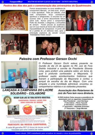 Compartilhar BOLETIM DO ROTARY CLUB DE JUIZ DE FORA – DISTRITO INDUSTRIAL
Rotary desde 1985 trabalhando para erradicar do mundo o vírus da poliomielite.
Festiva dos dias dos pais e comemoração dos aniversários do Quadrimestre.
O Professor Gerson Occhi esteve presente na
reunião do dia 23 de agosto no RC Juiz de Fora
Distrito Industrial a convite da Presidente Silvania
Lima, para proferir uma palestra sobre um tema do
qual é profundo conhecedor: a Maçonaria. O
professor expôs acontecimentos históricos que
tiveram a participação da Maçonaria e contou o
porquê da escolha do dia do Maçon. Com uma
simpatia e uma humildade admirável, encantou os
companheiros rotários e os visitantes presentes.
Fomos recepcionados na nova residência do
companheiro Marcelo, um belo local, amplo,
e muito agradável. Feita por adesão, onde
cada companheiro levou comestíveis,
aperitivos e refrigerantes. O encontro foi um
sucesso total; a turma descontraída falava
sobre tudo. Nunca vimos o companheiro
Polito tão divertido, o Diógenes, o brincalhão
de sempre. Foram poucas as ausências,
que em sua maioria já havia sido notificada a
impossibilidade de comparecer. O ponto alto
foi à partida de um delicioso bolo, após a
entonação explosiva da secular canção
“PARABÉNS PARA VOCÊ”.
Palestra com Professor Gerson Occhi
Associação dos Rotarianos de
Juiz de Fora tem nova diretoria.
O EGD Antônio Celso assume a presidência da
associação com os seguintes companheiros:
Vice Presidente – José Henrique
1º Secretário – Flávio Tessutti
2ª Secretaria – Leandra Guerra
1º Tesoureiro – Napoleão Guarnieri
2º Tesoureiro – Jorge Macedo
LANÇADA A CAMPANHA DO LACRE
SOLIDÁRIO - COLABORE
 