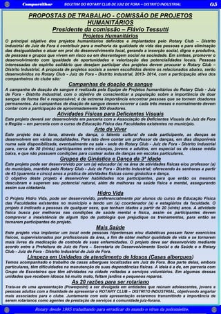 Compartilhar BOLETIM DO ROTARY CLUB DE JUIZ DE FORA – DISTRITO INDUSTRIAL 05
Rotary desde 1985 trabalhando para erradicar do mundo o vírus da poliomielite.
PROPOSTAS DE TRABALHO - COMISSÃO DE PROJETOS
HUMANITÁRIOS
Presidente da comissão – Flávio Tessutti
Projetos Humanitários
O principal objetivo dos projetos humanitários definidos e implantados pelo Rotary Club – Distrito
Industrial de Juiz de Fora é contribuir para a melhoria da qualidade de vida das pessoas e para eliminação
das desigualdades e atuar em prol do desenvolvimento local, gerando a inserção social, digna e produtiva,
de pessoas e grupos que vivem em risco ou em desvantagem social na sociedade. Em síntese, promover o
desenvolvimento com igualdade de oportunidades e valorização das potencialidades locais. Pessoas
interessadas de espirito solidário que desejam participar dos projetos devem procurar o Rotary Club –
Distrito Industrial. A proposta de projetos sociais a serem escolhidos dentre os relacionados abaixo, serão
desenvolvidos no Rotary Club - Juiz de Fora - Distrito Industrial, 2013- 2014, com a participação ativa dos
companheiros do clube são:
Campanhas de doação de sangue
A campanha de doação de sangue é realizada pela Equipe de Projetos humanitários do Rotary Club - Juiz
de Fora - Distrito Industrial, com o objetivo de conscientizar a população sobre a importância de doar
sangue de forma fiel e responsável; é de extrema importância encontrar pessoas que se tornem doadores
permanentes. As campanhas de doação de sangue devem ocorrer a cada três meses e normalmente devem
contar com a participação de aproximadamente 300 doadores.
Atividades Físicas para Deficientes Visuais
Este projeto deverá ser desenvolvido em parceria com a Associação de Deficientes Visuais de Juiz de Fora
e Região – em parceria com o curso de Educação Física das Faculdades existentes no município.
Arte de Viver
Este projeto traz à tona, através da dança, o talento cultural de cada participante, as danças se
desenvolvem em várias modalidades. Para isto deve contar um professor de danças, em dias disponíveis
numa sala disponibilizada, eventualmente na sala - sede do Rotary Club - Juiz de Fora - Distrito Industrial
para, cerca de 30 (trinta) participantes entre crianças, jovens e adultos, em especial os de classe média
baixa, e que não possuem condições para custear aulas de danças em escolas particulares.
Grupos de Ginástica e Dança da 3ª Idade
Este projeto pode ser desenvolvido por um (a) educador (a) na área de atividades físicas e/ou professor (a)
do município, mantido pelo Rotary Club - Juiz de Fora - Distrito Industrial; oferecendo às senhoras a partir
de 45 (quarenta e cinco) anos a prática de atividades físicas como ginástica e dança.
O objetivo deste projeto é desenvolver habilidades nos participantes, para que então os mesmos
descubram e superem seu potencial natural, além de melhoras na saúde física e mental, assegurando
assim sua cidadania.
Hidro Vida
O Projeto Hidro Vida, pode ser desenvolvido, preferencialmente por alunos do curso de Educação Física
das Faculdades existentes no município e tendo um (a) coordenador (a) e estagiários da faculdade. O
projeto é indicado a pessoas de qualquer sexo, que tenham idades a partir de 20 (vinte) anos. A atividade
física busca por melhoras nas condições de saúde mental e física, assim os participantes devem
comprovar a inexistência de algum tipo de patologia que prejudique os treinamentos, para então se
tornarem participantes do projeto.
Mais Saúde
Este projeto visa implantar um local onde pessoas hipertensas e/ou diabéticas possam fazer exercícios
físicos, supervisionados por profissionais da área, a fim de obter melhor qualidade de vida e se tornarem
mais livres da medicação de controle de suas enfermidades. O projeto deve ser desenvolvido mediante
acordo entre a Prefeitura de Juiz de Fora – Secretaria de Desenvolvimento Social e da Saúde e o Rotary
Club - Juiz de Fora - Distrito Industrial de Juiz de Fora.
Limpeza em Unidades de atendimento de Idosos (Casas albergues)
Temos acompanhado o trabalho de casas albergues localizadas em Juiz de Fora. Boa parte delas, embora
particulares, têm dificuldades na manutenção de suas dependências físicas. A ideia é a de, em parceria com
Grupo de Escoteiros que têm atividades na cidade voltadas a serviços voluntários. Em algumas dessas
unidades que recebem idosos há muito mato, faltam jardins e pequenos reparos.
As 20 razões para ser rotariano
Trata-se de uma apresentação (Powerpoint) a ser divulgada em entidades que reúnam adolescentes, jovens e
pessoas adultas com a finalidade de apresentar o ROTARY CLUB – DISTRITO INDUSTRIAL, objetivando angariar
mais associados para o clube. Juntamente com esta apresentação estaremos transmitindo a importância de
serem rotarianos como agentes de prestação de serviços à comunidade juiz-forana.
 