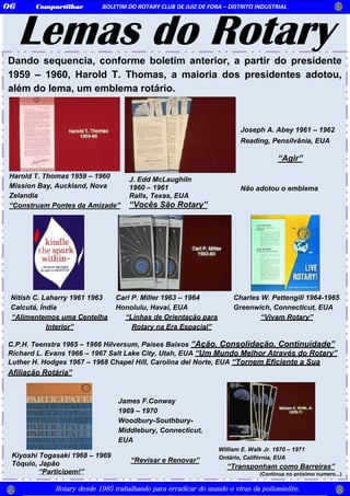 Lemas do RotaryDando sequencia, conforme boletim anterior, a partir do presidente
1959 – 1960, Harold T. Thomas, a maioria dos presidentes adotou,
além do lema, um emblema rotário.
C.P.H. Teenstra 1965 – 1966 Hilversum, Países Baixos “Ação, Consolidação, Continuidade”
Richard L. Evans 1966 – 1967 Salt Lake City, Utah, EUA “Um Mundo Melhor Através do Rotary”
Luther H. Hodges 1967 – 1968 Chapel Hill, Carolina del Norte, EUA “Tornem Eficiente a Sua
Afiliação Rotária”
(Continua no próximo numero...)
James F.Conway
1969 – 1970
Woodbury-Southbury-
Middlebury, Connecticut,
EUA
“Revisar e Renovar”
Kiyoshi Togasaki 1968 – 1969
Tóquio, Japão
“Participem!”
J. Edd McLaughiln
1960 – 1961
Ralls, Texas, EUA
“Vocês São Rotary”
Harold T. Thomas 1959 – 1960
Mission Bay, Auckland, Nova
Zelandia
“Construam Pontes da Amizade”
Compartilhar BOLETIM DO ROTARY CLUB DE JUIZ DE FORA – DISTRITO INDUSTRIAL06
Rotary desde 1985 trabalhando para erradicar do mundo o vírus da poliomielite.
Joseph A. Abey 1961 – 1962
Reading, Pensilvânia, EUA
“Agir”
Não adotou o emblema
Nitish C. Laharry 1961 1963
Calcutá, Índia
“Alimentemos uma Centelha
Interior”
Carl P. Miller 1963 – 1964
Honolulu, Havaí, EUA
“Linhas de Orientação para
Rotary na Era Espacial”
Charles W. Pettengill 1964-1965
Greenwich, Connecticut, EUA
“Vivam Rotary”
William E. Walk Jr. 1970 – 1971
Ontário, Califórnia, EUA
“Transponham como Barreiras”
 