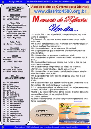 Memento de Reflexões
Rotary desde 1985 trabalhando para erradicar do mundo o vírus da poliomielite.
Compartilhar BOLETIM DO ROTARY CLUB DE JUIZ DE FORA – DISTRITO INDUSTRIAL 07
ANIVERSARIOS
SETEMBRO
Associados
06 - Rodrigo Campagnacci
22 - Jorge Macedo
Filho e Filha
02 - Gilvan Bernardes-Neusa
04 - Cristiana - Helena
06 - Anna - Sônia
07 - Dayse - Antônio Celso
13 - Roseane - Cupertino
18 - Felipe Polito – Polito
30 - Aline - Napoleão
Neto e Neta
12 - Rayssa – Cupertino
Casamento
09 - Flávio Tessutti e Regina
13 - Carlos Firmino e Sirlei
Esposa
16 - Maria Alice - José
Henrique
24 - Edméa - José Gois
No Clube
04 – Nuno Alves 15 nos
21 – Maria Helena 01 ano
DATAS
COMEMORATICAS
02 - Dia do Repórter
Fotográfico
03 - Dia do Biólogo
05 - Dia do Oficial da
Farmácia
06 - Dia do Hino
06 - Dia do Barbeiro
07 - Proclamação da
Independência
08 - Dia da Alfabetização
09 - Dia do Administrador
09 - Dia do Veterinário
10 - Dia da Imprensa
13 - Dia do Agrônomo
19 - Dia do Teatro
20 - Dia do Gaúcho
20 - Dia do Encanador
29 - Dia do Professor de
Educação Física
30 - Dia da Secretária
30 - Dia do Jornaleiro
...Um dia descobrimos que beijar uma pessoa para esquecer
outra, é bobagem.
Você não só não esquece a outra pessoa como pensa muito
mais nela...
Um dia nós percebemos que as mulheres têm instinto "caçador"
e fazem qualquer homem sofrer...
Um dia descobrimos que se apaixonar é inevitável...
Um dia percebemos que as melhores provas de amor são as
mais simples...
Um dia percebemos que o comum não nos atrai...
Um dia saberemos que ser classificado como "bonzinho" não é
bom...
Um dia perceberemos que a pessoa que nunca te liga é a que
mais pensa em você...
Um dia saberemos a importância da frase: "Tu te tornas
eternamente responsável por aquilo que cativas..."
Um dia percebemos que somos muito importante para alguém,
mas não damos valor a isso...
Um dia percebemos como aquele amigo faz falta, mas ai já é
tarde demais...
Enfim...
Um dia descobrimos que apesar de viver quase um século esse
tempo todo não é suficiente para realizarmos
todos os nossos sonhos, para beijarmos todas as bocas que nos
atraem, para dizer o que tem de ser dito...
O jeito é: ou nos conformamos com a falta de algumas coisas na
nossa vida ou lutamos para realizar todas
as nossas loucuras...
Quem não compreende um olhar tampouco compreenderá uma
longa explicação Desconhecido
Um dia...
Acesse o site da Governadoria Distrital:
www.distrito4580.org.br
APOIO E
PATROCINIO
 