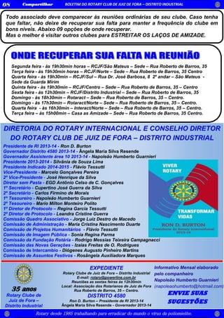 Rotary desde 1985 trabalhando para erradicar do mundo o vírus da poliomielite.
Compartilhar BOLETIM DO ROTARY CLUB DE JUIZ DE FORA – DISTRITO INDUSTRIAL08
35 anos
Rotary Clube de
Juiz de Fora –
Distrito Industrial
EXPEDIENTE
Rotary Clube de Juiz de Fora – Distrito Industrial
E-mail: rotary@powerline.com.br
Reuniões as sextas feiras às 12h30min
Local: Associação dos Rotarianos de Juiz de Fora
Rua Roberto de Barros, 35 – Centro.
DISTRITO 4580
Ron D. Burton – Presidente de RI 2013-14
Ângela Maria Silva Resende - Governador 2013-14
Informativo Mensal elaborado
pelo companheiro
Napoleão Humberto Guarnieri
(napoleaohumberto@hotmail.com)
ENVIE SUAS
SUGESTÕES
Presidente de RI 2013-14 - Ron D. Burton
Governador Distrito 4580 2013-14 - Ângela Maria Silva Resende
Governador Assistente área 10 2013-14 - Napoleão Humberto Guarnieri
Presidente 2013-2014 - Silvânia de Souza Lima
Presidente Indicado 2014-2015 - Flávio Tessutti
Vice-Presidente - Marcelo Gonçalves Pereira
2º Vice-Presidente - José Henrique da Silva
Diretor sem Pasta - EGD Antônio Celso de C. Gonçalves
1º Secretário - Cupertino José Guerra da Silva
2º Secretário - Carlos Firmino de Morais
1º Tesoureiro - Napoleão Humberto Guarnieri
2º Tesoureiro - Mario Milton Monteiro Polito
1º Diretor de Protocolo – Regina Garcia Tessutti
2º Diretor de Protocolo - Leandra Cristine Guerra
Comissão Quadro Associativo - Jorge Luiz Destro de Macedo
Comissão de Administração - Maria Cristina Nascimento Duarte
Comissão de Projetos Humanitários - Flávio Tessutti
Comissão de Imagem Pública - Sonia Regina Parma
Comissão da Fundação Rotária - Rodrigo Messias Teixeira Campagnacci
Comissão das Novas Gerações - Izaias Freitas de O. Rodrigues
Comissão de Intercambio - Diógenes Augusto Pinheiro Martins
Comissão de Assuntos Festivos - Rosângela Auxiliadora Marques
DIRETORIA DO ROTARY INTERNACIONAL E CONSELHO DIRETOR
DO ROTARY CLUB DE JUIZ DE FORA – DISTRITO INDUSTRIAL
2013/2014
Todo associado deve comparecer às reuniões ordinárias de seu clube. Caso tenha
que faltar, não deixe de recuperar sua falta para manter a frequência do clube em
bons níveis. Abaixo 09 opções de onde recuperar.
Mas o melhor é visitar outros clubes para ESTREITAR OS LAÇOS DE AMIZADE.
Segunda feira - às 19h30min horas – RCJF/São Mateus – Sede – Rua Roberto de Barros, 35
Terça feira - às 19h30min horas – RCJF/Norte – Sede – Rua Roberto de Barros, 35 Centro
Quarta feira - às 19h30min – RCJF/Sul – Rua Dr. José Barbosa, 8 2º andar – São Mateus -
Sede da Guarda Mirim
Quinta feira - às 19h30min – RCJF/Centro – Sede – Rua Roberto de Barros, 35 – Centro
Sexta feira - às 12h30min – RCJF/Distrito Industrial – Sede – Rua Roberto de Barros, 35
Domingo - às 18h30min – Rotaract – Sede – Rua Roberto de Barros, 35 – Centro.
Domingo - às 17h30min – Rotaract/Norte – Sede – Rua Roberto de Barros, 35 – Centro.
Quarta feira - às 16h30min – Interact/Norte – Sede – Rua Roberto de Barros, 35 – Centro.
Terça feira – às 15h00min – Casa as Amizade – Sede – Rua Roberto de Barros, 35 Centro.
 