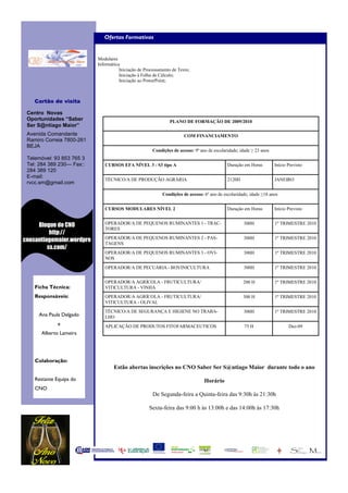 Ofertas Formativas


                           Modulares
                           Informática
                                      Iniciação de Processamento de Texto;
                                      Iniciação à Folha de Cálculo;
                                      Iniciação ao PowerPoint;



    Cartão de visita

 Centro Novas
 Oportunidades “Saber                                          PLANO DE FORMAÇÃO DE 2009/2010
 Ser S@ntiago Maior”
 Avenida Comandante                                                    COM FINANCIAMENTO
 Ramiro Correia 7800-261
 BEJA
                                                       Condições de acesso: 9º ano de escolaridade; idade ≥ 23 anos
 Telemóvel: 93 853 765 3
 Tel: 284 389 230— Fax::      CURSOS EFA NÍVEL 3 - S3 tipo A                                 Duração em Horas         Início Previsto
 284 389 120
 E-mail:
                              TÉCNICO/A DE PRODUÇÃO AGRÁRIA                                  2120H                    JANEIRO
 rvcc.sm@gmail.com

                                                            Condições de acesso: 6º ano de escolaridade; idade ≥18 anos


                              CURSOS MODULARES NÍVEL 2                                       Duração em Horas         Início Previsto


     Blogue do CNO            OPERADOR/A DE PEQUENOS RUMINANTES 1 - TRAC-                            300H             1º TRIMESTRE 2010
                              TORES
          http://
                              OPERADOR/A DE PEQUENOS RUMINANTES 2 - PAS-                             300H             1º TRIMESTRE 2010
cnosantiagomaior.wordpre
                              TAGENS
         ss.com/
                              OPERADOR/A DE PEQUENOS RUMINANTES 3 - OVI-                             300H             1º TRIMESTRE 2010
                              NOS
                              OPERADOR/A DE PECUÁRIA - BOVINICULTURA                                 300H             1º TRIMESTRE 2010


                              OPERADOR/A AGRÍCOLA - FRUTICULTURA/                                    200 H            1º TRIMESTRE 2010
    Ficha Técnica:            VITICULTURA - VINHA
    Responsáveis:             OPERADOR/A AGRÍCOLA - FRUTICULTURA/                                    300 H            1º TRIMESTRE 2010
                              VITICULTURA - OLIVAL
                              TÉCNICO/A DE SEGURANÇA E HIGIENE NO TRABA-                             300H             1º TRIMESTRE 2010
     Ana Paula Delgado        LHO
              e               APLICAÇÃO DE PRODUTOS FITOFARMACEUTICOS                                 75 H                   Dez-09
      Alberto Lameira




    Colaboração:
                                   Estão abertas inscrições no CNO Saber Ser S@ntiago Maior durante todo o ano

    Restante Equipa do                                                           Horário
    CNO
                                                       De Segunda-feira a Quinta-feira das 9:30h às 21:30h

                                                     Sexta-feira das 9:00 h às 13:00h e das 14:00h às 17:30h
 