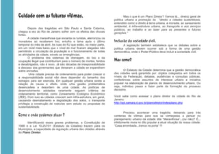Cuidado com as futuras vítimas.                                                Mas o que é um Plano Diretor? Vamos lá... diretriz geral de
                                                                       política urbana a promoção do “direito a cidades sustentáveis,
                                                                       entendido como o direito à terra urbana, à moradia, ao saneamento
                                                                       ambiental, à infra-estrutura urbana, ao transporte e aos serviços
        Depois das tragédias em São Paulo e Santa Catarina,            públicos, ao trabalho e ao lazer para as presentes e futuras
chegou a vez do Rio de Janeiro sofrer com os efeitos das chuvas        gerações.”
fortes.
        A cidade maravilhosa que encanta os turistas, aterrorizou os
moradores ao receberem lixo, entulho e lama após o último              Inclusão da sociedade civil.
temporal do mês de abril. As ruas do RJ que estão, na maior parte,             A legislação também estabelece que os debates sobre a
em um nível mais baixo que o nível do mar ficaram alagadas não         política urbana devem ocorrer sob a forma de uma gestão
permitindo a circulação da população e o funcionamento de todas        democrática, onde o Poder Público deve incluir a sociedade civil.
as atividades da cidade, exceto as emergências.
        O problema dos sistemas de drenagem, do lixo e da
ocupação ilegal que contribuíram para o número de mortes, feridos      Mas como?
e desabrigados, não é novo. Já são décadas de irresponsabilidade
e descaso dos governantes que deixaram a cidade se expandirem
sobre encostas.                                                               O Estatuto da Cidade determina que a gestão democrática
         Uma cidade precisa de ordenamento para poder crescer e        das cidades será garantida por: órgãos colegiados em todos os
a responsabilidade social não deve depender do tamanho dos             níveis da Federação, debates, audiências e consultas públicas,
estragos para ser exercida. Em qualquer gestão urbana existe a         conferências sobre assuntos de interesse urbano e iniciativa
relação de causa e efeito, onde uma gestão problemática                popular na elaboração de planos de desenvolvimento urbano. Ou
desencadeia a desordem de uma cidade. As políticas de                  seja, individuo passa a fazer parte da formação do processo
desenvolvimento adotadas raramente seguem critérios de                 decisório.
ordenamento territorial, como Zoneamento Ecológico Econômico
(ZEE). Com isso as cidades crescem sem infra-estrutura, em geral,      Você sabe como acessar o plano diretor da cidade do Rio de
causando desmatamento e degradação dos solos, o transporte             Janeiro:
privilegia a construção de rodovias sem estudo ou propostas de         http://spl.camara.rj.gov.br/planodiretor/indexplano.php
sustentabilidade.
                                                                               Precisou acontecer uma tragédia, deixando para trás
Como e onde podemos atuar ?                                            centenas de vítimas para que se começasse a pensar no
                                                                       planejamento urbano da cidade dita “Maravilhosa”...(ou não)? É...
       Identificando esses graves problemas, a Constituição de         infelizmente mora no dito popular a atual situação da nossa cidade:
1988 e a Lei 10.257/01 (Estatuto da Cidades) trazem para os            “Casa arrombada...tranca na porta” !!!
Municípios, a capacidade de regulação urbana das cidades através
do Plano Diretor.
 