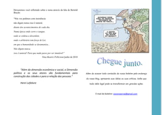 Deixaremos você refletindo sobre o tema através da fala de Bertold
Brecht:

“Nós vos pedimos com insistência:
não digam nunca isso é natural,
diante dos acontecimentos de cada dia.
Numa época onde corre o sangue,
onde se ordena a desordem;
onde o arbitrário tem força de Lei;
em que a humanidade se desumaniza...
Não digam nunca,
isso é natural! Para que nada passe por ser imutável!”
                              Nina Beatriz Pellicione/junho de 2010




       “Além da dimensão econômica e social, a Dimensão
política e os seus atores são fundamentais para                       Além de acessar todo conteúdo do nosso boletim pelo endereço
construção das cidades e para a relação das pessoas.”
                                                                      do nosso blog, apresente suas idéias ou suas críticas. Saiba que

       Henri Lefebvre                                                    toda idéia legal pode se transformar em grandes ações.




                                                                               E-mail do boletim: vocenojornal@gmail.com
 