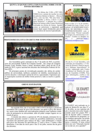 EVENTOS
PROFESSORES DA UFCG EM GREVE POR TEMPO INDETERMINADO
Na segunda feira, dia 22 de junho o DCE-UFCG divulgou e promoveu
assembleia sob a pauta de greve dos discentes, em apoio a greve dos docen-
tes, assim como também por reinvindicações próprias como melhores condi-
ções de permanecia na universidade, além de poder compor lugares no co-
mando de greve.
A reunião não obteve o quórum de 10% do alunado, entretanto foi vo-
tado pelos presentes assumir o caráter de assembleia deliberativa, havendo
inscrições dos presentes para espaços de fala, e após deliberação a votação
pela greve dos discentes foi aprovada por 27 votos a favor, 2 contra e duas
abstenções. Com data de inicio para o dia 25 de julho, mesmo dia da greve
dos docentes.
GREVE ESTUDANTIL
Entre os dias 13 e 16 de outubro,
na cidade do Crato, Ceará, vai se
realizar o II SEMINÁRIO NACI-
ONAL DE HISTÓRIA E CON-
TEMPORANEIDADES com o
seguinte tema: “Pensar o passado
em tempos de extremismos e ex-
clusões”. Confira os detalhes no
site e participe!!https://
iisnhcurca.wordpress.com/
Do dia 8 a 11 de Setembro, será
realizado em Guarabira, a "I Se-
mana de História: Práticas docen-
tes e diálogos interculturais''. O
evento, organizado pelo Centro
Acadêmico de História do cam-
pus de Guarabira (UEPB). Para
mais informações, confira o site
do evento:http://
semanadehistoriach.wix.com/
historiauepb
QUINTA ÁS QUINZE CONTA COM PALESTRA SOBRE USO DE
FONTES HISTÓRICAS
No último dia 11/06, o PET HIS-
TÓRIA teve o prazer de receber no ciclo
de palestras Quinta às Quinze , Maxsuel
Alves, com sua fala :"Há uma fonte no
meu caminho: o dever, o devir e a pes-
quisa Histórica”, a palestra foi a culmi-
nância de leituras sobre Fontes Históricas
realizadas na oficina de leitura. Agrade-
cemos ao palestrante e esperamos que
nossos laços sejam fortalecidos para no-
vos encontros de louvável aprendizado.
Em Assembleia geral, realizada no dia 17 de junho de 2015, os profes-
sores da universidade Federal de Campina Grande , dos campi de Campina
Grande, Cuité, Pombal, Sousa e Sumé, decidiram aderir, partir do dia 25 de
junho de 2015, à greve nacional dos docentes das Instituições Federais de En-
sino (IFE) .
Os principais pontos de reivindicação pautados são: defesa do caráter
público da universidade, melhores condições de trabalho, reestruturação da
carreira docente e valorização salarial de ativos e aposentados. Esperamos que
as negociações ocorram da melhor forma possível e tudo se resolva o quanto
antes.
O ENAPET será realizado na ci-
dade de Belém-PA nos dias 27 a
31 de julho, na sua vigésima edi-
ção o encontro tem como função a
reunião anual dos grupos PET a
fim de discutir sobre a manuten-
ção e melhorias do programa, co-
mo também apresentar sua produ-
ção acadêmica sobre ensino, pes-
quisa e extensão. O tema central
deste ano será “Educação tutorial:
ser ou não ser, eis a questão!”
 