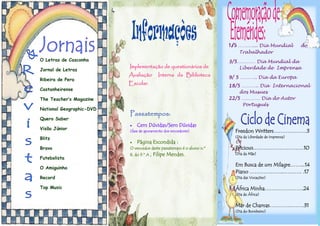 Freedon Writters……………….3
(Dia da Liberdade de Imprensa)
Pricious…………………….….10
(Dia da Mãe)
Em Busca de um Milagre……...14
Piano ………………..………. .17
(Dia das Vocações)
África Minha………………….24
(Dia de África)
Mar de Chamas………….…….31
(Dia do Bombeiro)
1/5 ……….... Dia Mundial do
Trabalhador
3/5………… Dia Mundial da
Liberdade de Imprensa
9/ 5 ……….. Dia da Europa
18/5 ……….. Dia Internacional
dos Musues
22/5 ………… Dia do Autor
Português
Implementação de questionários de
Avaliação Interna da Biblioteca
Escolar.
Passatempos:
 Cem Dúvidas/Sem Dúvidas
(fase de apuramento dos vencedores).
 Página Escondida :
O vencedor deste passatempo é o aluno n.º
8, do 9.º A , Filipe Mendes.
O Letras de Casconha
Jornal de Letras
Ribeira de Pera
Castanheirense
The Teacher’s Magazine
National Geographic-DVD
Quero Saber
Visão Júnior
Blitz
Bravo
Futebolista
O Amiguinho
Record
Top Music
 