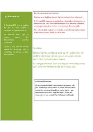 Liga Empresarial
O Retrocas-E5G tem o orgulho
de ter os seus jovens a
participar na Liga Empresarial.
No decorrer desta Liga os
nossos jovens têm
demonstrado grandes
resultados .
Devido a isso um dos nossos
jovens foi destacado para o
cinco ideal devido ao seu bom
desempenho.
Dia Internacional contra o Racismo
Realizou-se no dia 21 de Março o Dia Internacional contra o Racismo.
O Retrocas-E5G organizou uma ação de sensibilização junto dos jovens e
da comunidade. Uma atividade que demonstrou o bom relacionamento
entre os jovens de várias etnias e a compreensão da comunidade.
Para esta atividade elaborámos um cartaz e explicámos junto das nossas
crianças mais novas o significado de racismo.
Dia do Pai
Este ano como prenda para o Dia do Pai , escolhemos um
postal em forma de camisa no qual as nossas crianças
escreveram mensagens para os pais.
As crianças adoraram fazer este pequeno miminho para os
pais. Mais uma tarde divertida no Retrocas-E5G!
Atividades Desportivas
No âmbito das atividades desportivas, tivemos este mês
pela primeira vez a modalidade de fitness. Uma atividade
que contou com a participação de muitos jovens e que
proporcionou uma nova experiência para muitos dos
nossos jovens que nunca tinham feito esta modalidade.
 