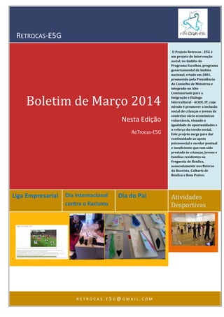 RETROCAS-E5G
Liga Empresarial Dia Internacional
contra o Racismo
Dia do Pai Atividades
Desportivas
Boletim de Março 2014
Nesta Edição
ReTrocas-E5G
O Projeto Retrocas - E5G é
um projeto de intervenção
social, no âmbito do
Programa Escolhas, programa
governamental de âmbito
nacional, criado em 2001,
promovido pela Presidência
do Conselho de Ministros e
integrado no Alto
Comissariado para a
Imigração e Diálogo
Intercultural - ACIDI, IP, cuja
missão é promover a inclusão
social de crianças e jovens de
contextos sócio económicos
vulneráveis, visando a
igualdade de oportunidades e
o reforço da coesão social.
Este projeto surge para dar
continuidade ao apoio
psicossocial e escolar pontual
e insuficiente que tem sido
prestado às crianças, jovens e
famílias residentes na
Freguesia de Benfica,
nomeadamente nos Bairros
da Boavista, Calhariz de
Benfica e Bom Pastor.
.
R E T R O C A S . E 5 G @ G M A I L . C O M
 