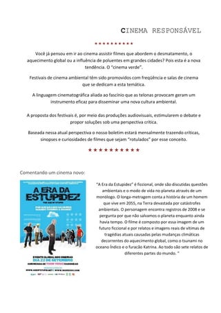 CINEMA RESPONSÁVEL
                                   

     Você já pensou em ir ao cinema assistir filmes que abordem o desmatamento, o
  aquecimento global ou a influência de poluentes em grandes cidades? Pois esta é a nova
                               tendência. O “cinema verde”.

   Festivais de cinema ambiental têm sido promovidos com freqüência e salas de cinema
                             que se dedicam a esta temática.

     A linguagem cinematográfica aliada ao fascínio que as telonas provocam geram um
              instrumento eficaz para disseminar uma nova cultura ambiental.

  A proposta dos festivais é, por meio das produções audiovisuais, estimularem o debate e
                        propor soluções sob uma perspectiva crítica.

   Baseada nessa atual perspectiva o nosso boletim estará mensalmente trazendo críticas,
        sinopses e curiosidades de filmes que sejam “rotulados” por esse conceito.

                                


Comentando um cinema novo:

                                    “A Era da Estupidez” é ficcional, onde são discutidas questões
                                        ambientais e o modo de vida no planeta através de um
                                    monólogo. O longa-metragem conta a história de um homem
                                         que vive em 2055, na Terra devastada por catástrofes
                                     ambientais. O personagem encontra registros de 2008 e se
                                      pergunta por que não salvamos o planeta enquanto ainda
                                      havia tempo. O filme é composto por essa imagem de um
                                      futuro ficcional e por relatos e imagens reais de vítimas de
                                         tragédias atuais causadas pelas mudanças climáticas
                                       decorrentes do aquecimento global, como o tsunami no
                                    oceano Índico e o furacão Katrina. Ao todo são sete relatos de
                                                     diferentes partes do mundo. “
 