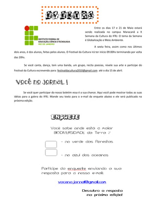 Entre os dias 17 e 21 de Maio estará
                                                             sendo realizada no campus Maracanã a X
                                                             Semana da Cultura do IFRJ. O tema da Semana
                                                             é Globalização e Meio Ambiente.

                                                                     A sexta feira, assim como nos últimos
dois anos, é dos alunos, feitas pelos alunos. O Festival da Cultura irá ter início 09:00hs terminando por volta
das 20hs.

        Se você canta, dança, tem uma banda, um grupo, recita poesias, revele sua arte e participe do
Festival da Cultura escrevendo para: festivaldacultura2010@gmail.com até o dia 15 de abril.




        Se você quer participar do nosso boletim essa é a sua chance. Aqui você pode mostrar todas as suas
idéias para a galera do IFRJ. Mande seu texto para o e-mail da enquete abaixo e ele será publicado na
próxima edição.
 