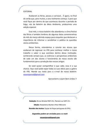 EDITORIAL

       Acabaram as férias, passou o carnaval... É agora, no final
do verão que, para muitos, o ano realmente começa. E para que
você fique por dentro do que aconteceu durante o período de
folga, nós do Boletim do Meio Ambiente, produzimos uma
edição especial.

       Esse mês, o nosso boletim não abandonou o clima festivo
das férias e também lembrou de algumas datas comemorativas
do mês de março abrindo espaço para enquetes que destacam a
importância de informar e sensibilizar o público às questões
sócios-ambientais.

       Dessa forma, estendemos o convite aos alunos que
acabaram de ingressar no IFRJ para conhecer melhor o nosso
trabalho e saber o que acontece dentro dessa instituição.
Lembrando sempre que, as vivências e perspectivas ambientais
de cada um dos alunos e funcionários da nossa escola são
fundamentais para a produção dos nossos artigos.

      Se você quiser compartilhar o que sabe, essa é a sua
chance. Aqui você pode expor todas as suas idéias para a galera
do IFRJ. Mande seu texto para o e-mail do nosso boletim:
vocenojornal@gmail.com

                                  Aproveitem e sejam Bem vindos !!




       Redação: Bruna Almeida MAM 251; Mariana Luz GAM 231.

              Edição: Roseantony Bouhid e Nina Pelliccione

      Revisão dos textos: Equipe de língua portuguesa do IFRJ.


            Sugestões podem ser enviadas para o e-mail:

                      vocenojornal@gmail.com
 
