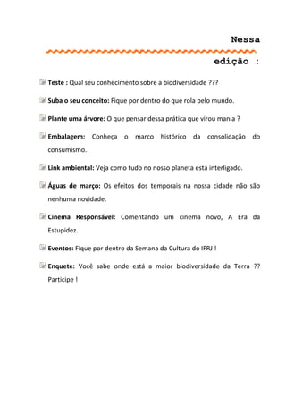 Nessa

                                                       edição :

Teste : Qual seu conhecimento sobre a biodiversidade ???

Suba o seu conceito: Fique por dentro do que rola pelo mundo.

Plante uma árvore: O que pensar dessa prática que virou mania ?

Embalagem: Conheça o marco histórico da consolidação do
consumismo.

Link ambiental: Veja como tudo no nosso planeta está interligado.

Águas de março: Os efeitos dos temporais na nossa cidade não são
nenhuma novidade.

Cinema Responsável: Comentando um cinema novo, A Era da
Estupidez.

Eventos: Fique por dentro da Semana da Cultura do IFRJ !

Enquete: Você sabe onde está a maior biodiversidade da Terra ??
Participe !
 