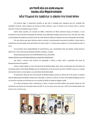 Em primeiro lugar, é importante ressaltar (o que não é novidade para ninguém) que por resultado das
atividades humanas, várias espécies de animais já foram extintas e que os estudos mais recentes sobre o assunto
apontam números assustadores para o futuro.
         Diante dessa questão, em outubro de 2008, o Ministério do Meio ambiente lançou em Brasília, o Livro
Vermelho da Fauna Brasileira Ameaçada de Extinção. Essa publicação divulgou pela primeira vez, uma lista com todas
as informações das espécies que fazem parte das Listas Nacionais Oficiais de Espécies da Fauna Ameaçadas de Extinção.
         Por mais diversa que seja a literatura sobre o assunto, é extremamente necessário sensibilizar a todos sobre a
importância da preservação desse patrimônio em todo mundo. E o motivo dessa urgência é a continuidade da vida na
Terra.
         Foi pensando nesta impossibilidade de sobrevivência, que a Assembléia Geral das Nações Unidas declarou
2010 como o Ano Internacional da Biodiversidade e elaborou, um guia
         (http://www.peaunesco.com.br/BIO2010/Diretrizes_Gerais%20-
%20Ano%20Internacional%20da%20Biodiversidade%20-%202010.pdf )
         que deixa o assunto mais próximo da população e atenta a todos sobre a gravidade das taxas de
desaparecimento das espécies .
         Todas as ações ligadas ao Ano Internacional da Biodiversidade estão sendo coordenadas pela Secretária da
Convenção sobre a Diversidade Biológica que foi estabelecida no Rio de Janeiro durante a ECO/92 e possui um tratado
internacional sobre a conservação e uso sustentável da biodiversidade.
         O lançamento oficial do Ano Internacional da Biodiversidade, ocorreu no último dia 22 de janeiro na própria
sede da Organização das Nações Unidas para a Educação, a Ciência e a Cultura, em Paris, Diversidade Biológica que tem
um encontro marcado no final desse ano, em outubro de 2010 na cidade de Nagoya, Japão.
         Se a última lembrança sobre conferências é sobre o fracasso tornando público esse grande desafio da 10ª
Conferência das Partes da Convenção sobre da COP 15, só nos resta torcer para que a COP 10 da biodiversidade não
termine com a mesma cara..
 