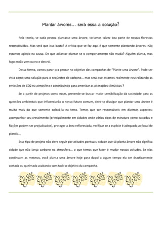 Plantar árvores... será essa a solução?

        Pela teoria, se cada pessoa plantasse uma árvore, teríamos talvez boa parte de nossas florestas

reconstituídas. Mas será que isso basta? A crítica que se faz aqui é que somente plantando árvores, não

estamos agindo na causa. De que adiantar plantar se o comportamento não muda? Alguém planta, mas

logo então vem outro e destrói.

        Dessa forma, vamos parar pra pensar no objetivo das campanhas de “Plante uma árvore”. Pode ser

vista como uma solução para o seqüestro de carbono... mas será que estamos realmente neutralizando as

emissões de CO2 na atmosfera e contribuindo para amenizar as alterações climáticas ?

        Se a partir de projetos como esses, pretende-se buscar maior sensibilização da sociedade para as

questões ambientais que influenciarão o nosso futuro comum, deve-se divulgar que plantar uma árvore é

muito mais do que somente colocá-la na terra. Temos que ser responsáveis em diversos aspectos:

acompanhar seu crescimento (principalmente em cidades onde vários tipos de estrutura como calçadas e

fiações podem ser prejudicados), proteger a área reflorestada, verificar se a espécie é adequada ao local de

plantio...

        Esse tipo de projeto não deve seguir por atitudes pontuais, cidade que só planta árvore não significa

cidade que não lança carbono na atmosfera... o que temos que fazer é mudar nossas atitudes. Se elas

continuam as mesmas, você planta uma árvore hoje para daqui a algum tempo ela ser drasticamente

cortada ou queimada acabando com todo o objetivo da campanha.
 