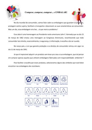 Comprar, comprar, comprar... e EMBALAR!



       No dia mundial do consumidor, vamos falar sobre as embalagens que guardam os produtos,
protegem contra sujeira, facilitam o transporte e descrevem as suas características ao consumidor.
Mas um dia, essa embalagem vira lixo... aí que mora o problema !

       Essa data é uma homenagem ao Presidente norte-americano John F. Kennedy que no dia 15
de março de 1962 enviou uma mensagem ao Congresso Americano, reconhecendo que todo
consumidor tem direito, essencialmente, à segurança, à informação, à escolha e de ser ouvido.

       No nosso país, a Lei que garante proteção e os direitos do consumidor entrou em vigor no
dia 11 de março de 1991.

       Já que é impossível adquirir um produto sem levar pra casa a sua embalagem, que tal pensar
em comprar apenas aqueles que utilizem embalagens fabricadas com responsabilidade ambiental ?

       Para facilitar a escolha por esses produtos, selecionamos alguns dos símbolos que você deve
encontrar nas embalagens dos recicláveis:
 