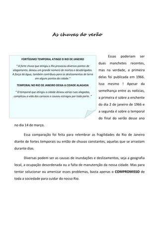As chuvas do verão



                                                                            Essas   poderiam   ser
       FORTÍSSIMO TEMPORAL ATINGE O RIO DE JANEIRO
                                                                     duas    manchetes   recentes,
   “ A forte chuva que atingiu o Rio provocou diversos pontos de
alagamento, deixou um grande número de mortos e desabrigados.        mas na verdade, a primeira
A força da água, também contribuiu para os deslizamentos de terra
                   em alguns pontos da cidade.”                      delas foi publicada em 1966.

   TEMPORAL NO RIO DE JANEIRO DEIXA A CIDADE ALAGADA                 Isso mesmo ! Apesar da

  “ O temporal que atingiu a cidade deixou várias ruas alagadas,     semelhança entre as notícias,
 complicou a vida dos cariocas e causou estragos por toda parte. “
                                                                     a primeira é sobre a enchente
                                                                     do dia 2 de janeiro de 1966 e
                                                                     a segunda é sobre o temporal
                                                                     do final do verão desse ano
 no dia 14 de março.

         Essa comparação foi feita para relembrar as fragilidades do Rio de Janeiro
 diante de fortes temporais ou então de chuvas constantes, aquelas que se arrastam
 durante dias.

         Diversas podem ser as causas de inundações e deslizamentos, seja a geografia
 local, a ocupação desordenada ou a falta de manutenção da nossa cidade. Mas para
 tentar solucionar ou amenizar esses problemas, basta apenas o COMPROMISSO de
 toda a sociedade para cuidar do nosso Rio.
 