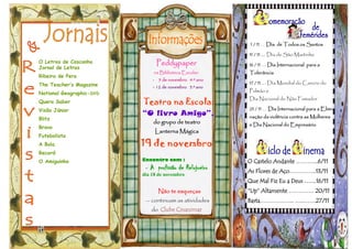 O Letras de Casconha
Jornal de Letras
Ribeira de Pera
The Teacher’s Magazine
National Geographic-DVD
Quero Saber
Visão Júnior
Blitz
Bravo
Futebolista
A Bola
Record
O Amiguinho O Castelo Andante ………...6/11
As Flores de Aço…………..13/11
Que Mal Fiz Eu a Deus …....16/11
“Up” Altamente …………. 20/11
Basta……………... …..……27/11
1 / 11 … Dia de Todos os Santos
11 / 11 … Dia de São Martinho
16 / 11 … Dia Internacional para a
Tolerância
17 / 11 … Dia Mundial do Cancro do
Pulmão e
Dia Nacional do Não Fumador
25 / 11 … Dia Internacional para a Elimi-
nação da violência contra as Mulheres
e Dia Nacional do Empresário
Não te esqueças
— continuam as atividades
do Clube Cinanimar
Teatro na Escola:
“O livro Amigo”,
do grupo de teatro
Lanterna Mágica
19 de novembro
Peddypaper
na Biblioteca Escolar:
- 5 de novembro 4.º ano
- 12 de novembro 5.º ano
Encontro com :
- A profissão de Relojoeiro
dia 18 de novembro
 