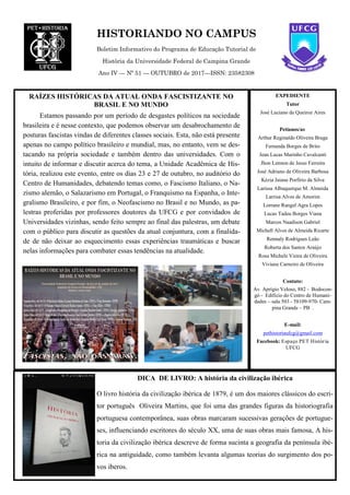 HISTORIANDO NO CAMPUS
Boletim Informativo do Programa de Educação Tutorial de
História da Universidade Federal de Campina Grande
Ano IV — Nº 51 — OUTUBRO de 2017—ISSN: 23582308
RAÍZES HISTÓRICAS DA ATUAL ONDA FASCISTIZANTE NO
BRASIL E NO MUNDO
EXPEDIENTE
Tutor
José Luciano de Queiroz Aires
Petianos/as
Arthur Reginaldo Oliveira Braga
Fernanda Borges de Brito
Jean Lucas Marinho Cavalcanti
Jhon Lennon de Jesus Ferreira
José Adriano de Oliveira Barbosa
Kézia Jaiane Porfírio da Silva
Larissa Albuquerque M. Almeida
Larrisa Alves de Amorim
Lorrane Rangel Agra Lopes
Lucas Tadeu Borges Viana
Marcos Naadison Gabriel
Michell Alves de Almeida Ricarte
Rennaly Rodrigues Leão
Roberta dos Santos Araújo
Rosa Michele Vieira de Oliveira
Viviane Carneiro de Oliveira
Contato:
Av. Aprígio Veloso, 882 - Bodocon-
gó - Edifício do Centro de Humani-
dades – sala 503 - 58109-970- Cam-
pina Grande – PB .
E-mail:
pethistoriaufcg@gmail.com
Facebook: Espaço PET História
UFCG
DICA DE LIVRO: A história da civilização ibérica
O livro história da civilização ibérica de 1879, é um dos maiores clássicos do escri-
tor português Oliveira Martins, que foi uma das grandes figuras da historiografia
portuguesa contemporânea, suas obras marcaram sucessivas gerações de portugue-
ses, influenciando escritores do século XX, uma de suas obras mais famosa, A his-
toria da civilização ibérica descreve de forma sucinta a geografia da península ibé-
rica na antiguidade, como também levanta algumas teorias do surgimento dos po-
vos iberos.
Estamos passando por um período de desgastes políticos na sociedade
brasileira e é nesse contexto, que podemos observar um desabrochamento de
posturas fascistas vindas de diferentes classes sociais. Esta, não está presente
apenas no campo político brasileiro e mundial, mas, no entanto, vem se des-
tacando na própria sociedade e também dentro das universidades. Com o
intuito de informar e discutir acerca do tema, a Unidade Acadêmica de His-
tória, realizou este evento, entre os dias 23 e 27 de outubro, no auditório do
Centro de Humanidades, debatendo temas como, o Fascismo Italiano, o Na-
zismo alemão, o Salazarismo em Portugal, o Franquismo na Espanha, o Inte-
gralismo Brasileiro, e por fim, o Neofascismo no Brasil e no Mundo, as pa-
lestras proferidas por professores doutores da UFCG e por convidados de
Universidades vizinhas, sendo feito sempre ao final das palestras, um debate
com o público para discutir as questões da atual conjuntura, com a finalida-
de de não deixar ao esquecimento essas experiências traumáticas e buscar
nelas informações para combater essas tendências na atualidade.
 