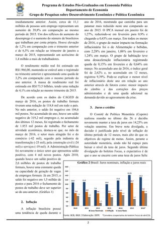 2
Programa de Estudos Pós-Graduados em Economia Política
Departamento de Economia
Grupo de Pesquisas sobre Desenvolvimento Econômico e Política Econômica
imediatamente anterior. Assim, cerca de 11,1
milhões de pessoas sem emprego representam um
aumento de 39,8% em comparação ao mesmo
período de 2015. Um dos reflexos do aumento do
desemprego é o aumento do número de brasileiros
que trabalham por conta própria. Houve elevação
de 1,2% em comparação com o trimestre anterior
e de 6,5% em relação ao trimestre de janeiro a
março de 2015, representando um acréscimo de
1,4 milhão a mais de trabalhadores.
O rendimento médio real foi estimado em
R$1.966,00, mantendo-se estável ante o registrado
no trimestre anterior e apresentando uma queda de
3,2% em comparação com o mesmo período do
ano anterior. A massa de rendimento real foi
estimada em R$173,5 bilhões, tendo uma redução
de 4,1% em relação ao mesmo trimestre de 2015.
De acordo com os dados do CAGED de
março de 2016, os postos de trabalho formais
tiveram uma redução de 118,8 mil em todo o país.
No mês anterior, o saldo foi negativo em 104,6
mil postos. No acumulado do ano, houve um saldo
negativo de 319,2 mil empregos e, no acumulado
dos últimos 12 meses, foi registrado o fechamento
de 1.853 mil postos de trabalho. Por setor de
atividade econômica, destaca-se que, no mês de
março de 2016, o setor mais atingido foi o do
comércio (-42 mil), seguido pela indústria de
transformação (-25 mil), pela construção civil (-24
mil) e serviços (-19 mil). A Administração Pública
foi novamente o único setor que apresentou saldo
positivo, com 4 mil novos postos. Após 2010,
quando houve um saldo positivo de
2,6 milhões de postos de trabalho
formais, houve uma constante queda
na capacidade de geração de vagas
de empregos formais. Já em 2015, o
saldo foi negativo em 1,5 milhão de
postos e para 2016 o fechamento de
postos de trabalho deve ser superior
ao do ano anterior. (Gráfico 1)
2. Inflação
A inflação brasileira possui
uma tendência de queda durante o
ano de 2016, mostrando que caminha para um
patamar mais reduzido neste ano comparado ao
ano de 2015. O IPCA mensal em janeiro foi de
1,27%, reduzindo-se em fevereiro para 0,9% e
chegando a 0,43% em março. Em todos os meses
de 2016, o grupo de maior impacto na formação
inflacionária foi o de Alimentação e bebidas,
com 2,28% em janeiro, 1,06% em fevereiro e
1,24% em março. O grupo de habitação teve
uma desaceleração inflacionária registrando
queda de 0,15% em fevereiro e de 0,64% em
março. No acumulado ano de 2016, o índice geral
foi de 2,62% e, no acumulado em 12 meses,
registrou 9,39%. Pode-se explicar o menor nível
de inflacionário deste ano em relação ao ano
anterior através de fatores como: menor impacto
do câmbio e das correções dos preços
administrados e de uma queda adicional na
demanda devido ao agravamento da crise.
3. Juros e crédito
O Comitê de Política Monetária (Copom)
realizou reunião no último dia 26 e decidiu
novamente manter a taxa de juros em 14,25% em
votação unanime. Em breve nota divulgada, a
decisão é justificada pelo nível de inflação do
último período de 12 meses, mais alto do que os
objetivos do regime de metas. Assim, perante a
autoridade monetária, ainda não há espaço para
baixar o nível da taxa de juros. Segundo última
divulgação do boletim Focus, a expectativa é de
que o ano se encerre com uma taxa de juros Selic
Gráfico 2 Brasil: Juros nominais, inflação e juros reais
Fonte: BCB; IBGE / Elaboração: DEPE *Considera a expectativa do boletim Focus de abril/16.
 