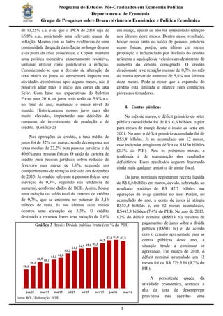 3
Programa de Estudos Pós-Graduados em Economia Política
Departamento de Economia
Grupo de Pesquisas sobre Desenvolvimento Econômico e Política Econômica
de 13,25% a.a. e de que o IPCA de 2016 seja de
6,98% a.a., projetando uma relevante queda da
inflação. Mesmo com as fortes evidências de uma
continuidade da queda da inflação ao longo do ano
e da piora da crise econômica, o Copom mantém
uma política monetária extremamente restritiva,
tentando utilizar como justificativa a inflação.
Considerando-se que a decisão de alteração da
taxa básica de juros só apresentará impacto nas
atividades econômicas após alguns meses, não é
possível adiar mais o início dos cortes da taxa
Selic. Com base nas expectativas do boletim
Focus para 2016, os juros reais serão de 5,9% a.a.
no final do ano, mantendo o maior nível do
mundo. Historicamente nossos juros reais são
muito elevados, impactando nas decisões de
consumo, de investimento, de produção e de
crédito. (Gráfico 2)
Nas operações de crédito, a taxa média de
juros foi de 32% em março, sendo decomposta em
taxas médias de 22,2% para pessoas jurídicas e de
40,6% para pessoas físicas. O saldo da carteira de
crédito para pessoas jurídicas sofreu redução de
fevereiro para março de 1,6%, seguindo um
comportamento de retração iniciado em dezembro
de 2015. Já o saldo referente a pessoas físicas teve
elevação de 0,3%, seguindo sua tendência de
aumento, conforme dados do BCB. Assim, houve
uma redução do saldo total da carteira de crédito
de 0,7%, que se encontra no patamar de 3,16
trilhões de reais. Já nos últimos doze meses
ocorreu uma elevação de 3,3%. O crédito
destinado a recursos livres teve redução de 0,6%
em março, apesar de não ter apresentado retração
nos últimos doze meses. Dentro desse resultado,
houve recuo tanto no saldo de pessoas jurídicas
como físicas, porém, este último em menor
proporção e influenciado por declínio do crédito
referente à aquisição de veículos em detrimento de
aumento do crédito consignado. O crédito
direcionado teve retração mensal de 0,7% no mês
de março apesar de aumento de 5,8% nos últimos
doze meses. Pode-se notar que a expansão do
crédito está limitada e oferece com condições
piores aos tomadores.
4. Contas públicas
No mês de março, o déficit primário do setor
público consolidado foi de R$10,6 bilhões, o pior
para meses de março desde o início da série em
2001. No ano, o déficit primário acumulado foi de
R$5,8 bilhões. Já no acumulado em 12 meses,
esse indicador atingiu um déficit de R$136 bilhões
(2,3% do PIB). Para os próximos meses, a
tendência é de manutenção dos resultados
deficitários. Esses resultados seguem frustrando
ainda mais qualquer tentativa de ajuste fiscal.
Os juros nominais registraram receita líquida
de R$ 0,6 bilhões em março, devido, sobretudo, ao
resultado positivo de R$ 42,7 bilhões nas
operações de swap cambial no mês. Porém, no
acumulado do ano, a conta de juros já atingiu
R$85,4 bilhões e, em 12 meses acumulados,
R$443,3 bilhões (7,4% do PIB). No ano de 2015,
82% do déficit nominal (R$613 bi) resultou de
pagamentos de juros sobre a dívida
pública (R$501 bi) e, de acordo
com o cenário apresentado para as
contas públicas deste ano, a
situação tende a continuar se
agravando. Em março de 2016, o
déficit nominal acumulado em 12
meses foi de R$ 579,3 bi (9,7% do
PIB).
A persistente queda da
atividade econômica, somada à
alta da taxa de desemprego
provocou nas receitas uma
Gráfico 3 Brasil: Dívida pública bruta (em % do PIB)
Fonte: BCB / Elaboração: DEPE
 