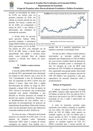 4
Programa de Estudos Pós-Graduados em Economia Política
Departamento de Economia
Grupo de Pesquisas sobre Desenvolvimento Econômico e Política Econômica
retração na arrecadação da ordem
de 8,19% em termos reais no
primeiro trimestre de 2016, em
relação ao mesmo período do ano
passado. Em março, a queda real
foi de 6,96% em comparação a
março de 2015, o que reforça a
deterioração das condições de
retomada da economia.
A dívida bruta do governo
geral (governo federal, INSS,
governos estaduais e municipais)
atingiu R$4,0 trilhões em março de
2016, equivalente a 67,3% do PIB.
Em janeiro de 2015, esse indicador era de
58,1% do PIB. Assim, a dívida bruta segue
apresentando uma rápida e contínua piora,
tendo, como principal fator de impacto
negativo, a elevada taxa básica de juros.
(Gráfico 3)
5. Câmbio e contas externas
Câmbio
A taxa de câmbio (R$/US$) fechou em 3,45
em abril de 2016, apresentando uma valorização
em relação ao mês anterior, cuja a taxa foi de
3,56. Considerando a taxa do fechamento do
mês, foi registrada em abril a menor taxa dos
últimos 9 meses. Após uma forte e rápida
desvalorização do câmbio ao longo de 2015,
chegando a atingir 4,04 no final de janeiro de
2016, iniciou-se novamente uma revalorização
mantendo uma grande volatilidade, o que
dificulta os diversos processos de tomada de
decisão dos agentes econômicos. Destacam-se
os desdobramentos da crise política, com a
aprovação do prosseguimento do processo de
impeachment da presidente Dilma pela Câmara,
como um dos principais fatores que influenciou
o mercado cambial em abril. (Gráfico 4).
No início de maio, o Ministério da Fazenda
anunciou um aumento de 0,38% para 1,1% da
alíquota do Imposto sobre Operações
Financeiras (IOF) sobre a compra de moeda
estrangeira em espécie. Essa medida visa a
atender não só a questões regulatórias, mas
também a aumentar a arrecadação fiscal.
No mês de abril, o Banco Central manteve
intervenções no mercado cambial com
operações que ultrapassaram os US$ 30 bilhões
em swap reverso (compra futura de derivativos
de dólares), tentando conter a valorização do
real. Os estoques de swap do BCB estão
próximos de US$ 70 bilhões no fechamento do
mês, registrando uma grande queda, observando
o mês de março quando os estoques estavam em
US$ 105 bilhões. Isso demonstra o alto grau
especulativo do mercado financeiro sobre a
moeda brasileira.
Balanço de Pagamentos
A balança comercial brasileira, divulgada
pelo MDIC, registrou saldo superavitário de US$
4,9 bilhões em abril de 2016. Em abril de 2015 o
saldo havia sido positivo em US$ 0,5 bilhão. No
acumulado do ano, o saldo é superavitário em
US$ 13,2 bilhões.
A conta de transações correntes segue
registrando uma melhora, tendendo ao equilíbrio
nos seus saldos. Em março de 2016, houve um
déficit de US$ 0,9 bilhão, saldo superior ao
resultado negativo de US$ 5,8 bilhões para o
mesmo período de 2015. O déficit acumulado
durante o ano de 2016 é de US$ 7,6 bilhões,
superior ao resultado negativo de US$ 25,1
bilhões acumulado para o mesmo período em
Gráfico 4 Evolução mensal da taxa de câmbio (R$/US$)
Fonte: BCB / Elaboração: DEPE
 