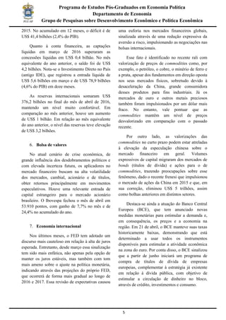 5
Programa de Estudos Pós-Graduados em Economia Política
Departamento de Economia
Grupo de Pesquisas sobre Desenvolvimento Econômico e Política Econômica
2015. No acumulado em 12 meses, o déficit é de
US$ 41,4 bilhões (2,4% do PIB).
Quanto à conta financeira, as captações
líquidas em março de 2016 superaram as
concessões líquidas em US$ 0,4 bilhão. No mês
equivalente do ano anterior, o saldo foi de US$
4,2 bilhões. Nota-se o Investimento Direto no País
(antigo IDE), que registrou a entrada líquida de
US$ 5,6 bilhões em março e de US$ 78,9 bilhões
(4,6% do PIB) em doze meses.
As reservas internacionais somaram US$
376,2 bilhões no final do mês de abril de 2016,
mantendo um nível muito confortável. Em
comparação ao mês anterior, houve um aumento
de US$ 1 bilhão. Em relação ao mês equivalente
do ano anterior, o nível das reservas teve elevação
de US$ 3,2 bilhões.
6. Bolsa de valores
No atual cenário de crise econômica, de
grande influência dos desdobramentos políticos e
com elevada incerteza futura, os aplicadores no
mercado financeiro buscam na alta volatilidade
dos mercados, cambial, acionário e de títulos,
obter retornos principalmente em movimentos
especulativos. Houve uma relevante entrada de
capital estrangeiro para o mercado acionário
brasileiro. O Ibovespa fechou o mês de abril em
53.910 pontos, com ganho de 7,7% no mês e de
24,4% no acumulado do ano.
7. Economia internacional
Nos últimos meses, o FED tem adotado um
discurso mais cauteloso em relação à alta de juros
esperada. Entretanto, desde março essa sinalização
tem sido mais enfática, não apenas pela opção de
manter os juros estáveis, mas também com tom
mais ameno sobre o ajuste na política monetária,
indicando através das projeções do próprio FED,
que ocorrerá de forma mais gradual ao longo de
2016 e 2017. Essa revisão de expectativas causou
uma euforia nos mercados financeiros globais,
sinalizada através de uma redução expressiva da
aversão a risco, impulsionando as negociações nas
bolsas internacionais.
Esse fato é identificado no recente rali com
valorização de preços de commodities como, por
exemplo, o petróleo, o cobre, o minério de ferro e
a prata, apesar dos fundamentos em direção oposta
nos seus mercados físicos, sobretudo devido à
desaceleração da China, grande consumidora
desses produtos para fins industriais. Já os
mercados de ouro e outros metais preciosos
também foram impulsionados por um dólar mais
fraco. No entanto, vale pontuar que as
commodities mantêm um nível de preços
desvalorizado em comparação com o passado
recente.
Por outro lado, as valorizações das
commodities no curto prazo podem estar atreladas
à elevação da especulação chinesa sobre o
mercado financeiro em geral. Volumes
expressivos de capital migraram dos mercados de
bonds (títulos de dívida) e ações para o de
commodities, trazendo preocupações sobre esse
fenômeno, dado o recente frenesi que impulsionou
o mercado de ações da China em 2015 e que, em
sua correção, eliminou US$ 5 trilhões, assim
como bolhas anteriores em distintos setores.
Destaca-se ainda a atuação do Banco Central
Europeu (BCE), que tem anunciado novas
medidas monetárias para estimular a demanda e,
em consequência, os preços e a economia na
região. Em 21 de abril, o BCE manteve suas taxas
historicamente baixas, demonstrando que está
determinado a usar todos os instrumentos
disponíveis para estimular a atividade econômica
na zona do euro. Por conta disso, o BCE sinalizou
que a partir de junho iniciará um programa de
compra de títulos de dívida de empresas
europeias, complementar à estratégia já existente
em relação à dívida pública, com objetivo de
estimular a circulação de dinheiro no bloco,
através de crédito, investimentos e consumo.
 