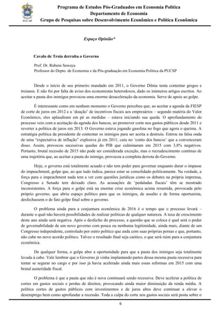6
Programa de Estudos Pós-Graduados em Economia Política
Departamento de Economia
Grupo de Pesquisas sobre Desenvolvimento Econômico e Política Econômica
Espaço Opinião*
Cavalo de Troia derruba o Governo
Prof. Dr. Rubens Sawaya
Professor do Depto. de Economia e da Pós-graduação em Economia Política da PUCSP
Desde o início de seu primeiro mandado em 2011, o Governo Dilma tenta contentar gregos e
troianos. E não foi por falta de aviso dos economistas heterodoxos, dado os inúmeros artigos escritos. Ao
aceitar a pauta dos inimigos provocou uma enorme desaceleração da economia. Serve de apoio ao golpe.
É interessante como em nenhum momento o Governo percebeu que, ao aceitar a agenda da FIESP
de corte de juros em 2012 e a ‘doação’ de incentivos fiscais aos empresários – segundo matéria do Valor
Econômico, eles aplaudiram em pé as medidas – estava iniciando sua queda. O aprofundamento do
processo veio com a aceitação da agenda dos bancos, ao promover corte nos gastos públicos desde 2011 e
reverter a política de juros em 2013. O Governo estava jogando gasolina no fogo que agora o queima. A
estratégia política da presidente de contentar os inimigos para ser aceita a destruiu. Entrou na falsa onda
de uma “expectativa de inflação” explosiva já em 2011; caiu no ‘conto dos bancos’ que a convenceram
disso. Assim, provocou sucessivas quedas do PIB que culminaram em 2015 com 3,8% negativos.
Portanto, brutal recessão de 2015 não pode ser considerada exceção, mas o recrudescimento contínuo de
uma trajetória que, ao aceitar a pauta do inimigo, provocou a completa derrota do Governo.
Hoje, o governo está totalmente acuado e não tem poder para governar enquanto durar o impasse
do impeachment, golpe que, ao que tudo indica, parece estar se consolidado politicamente. Na verdade, a
força para o impeachment nada tem a ver com questões jurídicas como os debates na própria imprensa,
Congresso e Senado tem deixado claro. As acusações de ‘pedaladas fiscais’ têm se mostrado
inconsistentes. A força para o golpe está na enorme crise econômica acima resumida, provocada pelo
próprio governo, que abriu espaço político para que os inimigos, de assalto e de forma oportunista,
desfechassem o de fato golpe final sobre o governo.
O problema ainda para a conjuntura econômica de 2016 é o tempo que o processo levará –
durante o qual não haverá possibilidades de realizar políticas de qualquer natureza. A taxa de crescimento
deste ano ainda será negativa. Após o desfecho do processo, a questão que se coloca é qual será o poder
de governabilidade de um novo governo com pouca ou nenhuma legitimidade, ainda mais, diante de um
Congresso independente, controlado por outro político que anda com suas próprias pernas e que, portanto,
não cabe no novo acordo político. Talvez o resultado final seja caótico, o que será ruim para a conjuntura
econômica.
De qualquer forma, o golpe abre a oportunidade para que a pauta dos inimigos seja totalmente
levada à cabo. Vale lembrar que o Governo já vinha implantando partes dessa mesma pauta recessiva para
tentar se segurar no cargo e por isso já havia acelerado ainda mais essas reformas em 2015 com uma
brutal austeridade fiscal.
O problema é que a pauta que não é nova continuará sendo recessiva. Deve acelerar a política de
cortes em gastos sociais e perdas de direitos, provocando ainda maior diminuição da renda média. A
política cortes de gastos públicos com investimentos e de juros altos deve continuar a elevar o
desemprego bem como aprofundar a recessão. Toda a culpa do corte nos gastos sociais será posta sobre o
 