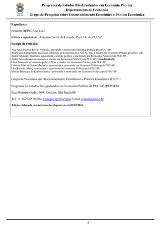 8
Programa de Estudos Pós-Graduados em Economia Política
Departamento de Economia
Grupo de Pesquisas sobre Desenvolvimento Econômico e Política Econômica
Expediente
Boletim DEPE, Ano I, n.3
Editor responsável: Antonio Corrêa de Lacerda, Prof. Dr. da PUCSP
Equipe de redação:
Ana Paula Negreli Persici Vassallo, advogada e mestre em Economia Política pela PUC-SP;
André Luis Campedelli, professor substituto de Economia da UNIFAL-MG e mestre em Economia Política pela PUC-SP;
André Schneider Dietzold, economista, cientista político e mestrando em Economia Política pela PUC-SP;
André Paiva Ramos, economista e mestre em Economia Política pela PUC-SP (Coordenador);
Eline Emanoeli, economista pela UFSCar e mestre em Economia Política pela PUC-SP;
Fabrício Silva de Sousa Machado, economista e mestrando em Economia Política pela PUC-SP;
Luiz Ricardo Alves, economista e mestrando em Economia Política pela PUC-SP;
Marcos Henrique do Espírito Santo, economista e mestrando em Economia Política pela PUC-SP
Grupo de Pesquisas em Desenvolvimento Econômico e Política Econômica (DEPE)
Programa de Estudos Pós-graduados em Economia Política da PUC-SP (PEPGEP)
Rua Ministro Godoi, 969, Perdizes, São Paulo/SP
Tel. 11-3670-8516 Site www.pucsp.br/ecopol E mail ecopol@pucsp.br
Edição elaborada com informações disponíveis até 03/05/2016.
 