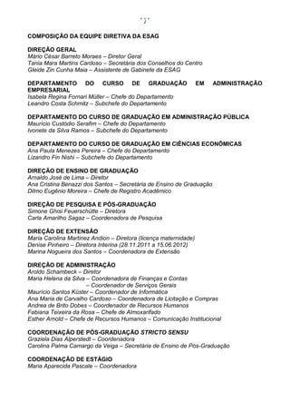 2


COMPOSIÇÃO DA EQUIPE DIRETIVA DA ESAG

DIREÇÃO GERAL
Mário César Barreto Moraes – Diretor Geral
Tania Mara Martins Cardoso – Secretária dos Conselhos do Centro
Gleide Zin Cunha Maia – Assistente de Gabinete da ESAG

DEPARTAMENTO DO CURSO DE GRADUAÇÃO                                EM   ADMINISTRAÇÃO
EMPRESARIAL
Isabela Regina Fornari Müller – Chefe do Departamento
Leandro Costa Schmitz – Subchefe do Departamento

DEPARTAMENTO DO CURSO DE GRADUAÇÃO EM ADMINISTRAÇÃO PÚBLICA
Maurício Custódio Serafim – Chefe do Departamento
Ivonete da Silva Ramos – Subchefe do Departamento

DEPARTAMENTO DO CURSO DE GRADUAÇÃO EM CIÊNCIAS ECONÔMICAS
Ana Paula Menezes Pereira – Chefe do Departamento
Lizandro Fin Nishi – Subchefe do Departamento

DIREÇÃO DE ENSINO DE GRADUAÇÃO
Arnaldo José de Lima – Diretor
Ana Cristina Benazzi dos Santos – Secretária de Ensino de Graduação
Dilmo Eugênio Moreira – Chefe de Registro Acadêmico

DIREÇÃO DE PESQUISA E PÓS-GRADUAÇÃO
Simone Ghisi Feuerschütte – Diretora
Carla Amarilho Sagaz – Coordenadora de Pesquisa

DIREÇÃO DE EXTENSÃO
Maria Carolina Martinez Andion – Diretora (licença maternidade)
Denise Pinheiro – Diretora Interina (28.11.2011 a 15.06.2012)
Marina Nogueira dos Santos – Coordenadora de Extensão

DIREÇÃO DE ADMINISTRAÇÃO
Aroldo Schambeck – Diretor
Maria Helena da Silva – Coordenadora de Finanças e Contas
                      – Coordenador de Serviços Gerais
Maurício Santos Küster – Coordenador de Informática
Ana Maria de Carvalho Cardoso – Coordenadora de Licitação e Compras
Andrea de Brito Dobes – Coordenador de Recursos Humanos
Fabiana Teixeira da Rosa – Chefe de Almoxarifado
Esther Arnold – Chefe de Recursos Humanos – Comunicação Institucional

COORDENAÇÃO DE PÓS-GRADUAÇÃO STRICTO SENSU
Graziela Dias Alperstedt – Coordenadora
Carolina Palma Camargo da Veiga – Secretária de Ensino de Pós-Graduação

COORDENAÇÃO DE ESTÁGIO
Maria Aparecida Pascale – Coordenadora
 