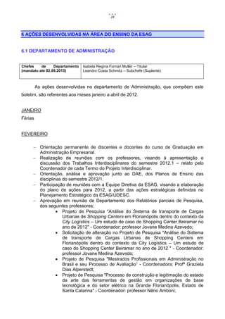 24




6 AÇÕES DESENVOLVIDAS NA ÁREA DO ENSINO DA ESAG


6.1 DEPARTAMENTO DE ADMINISTRAÇÃO


Chefes    de     Departamento   Isabela Regina Fornari Muller – Titular
(mandato até 02.09.2013)        Leandro Costa Schmitz – Subchefe (Suplente)



         As ações desenvolvidas no departamento de Administração, que compõem este
boletim, são referentes aos meses janeiro a abril de 2012.


JANEIRO
Férias


FEVEREIRO

      Orientação permanente de discentes e docentes do curso de Graduação em
       Administração Empresarial.
      Realização de reuniões com os professores, visando à apresentação e
       discussão dos Trabalhos Interdisciplinares do semestre 2012.1 – relato pelo
       Coordenador de cada Termo do Projeto Interdisciplinar.
      Orientação, análise e aprovação junto ao DAE, dos Planos de Ensino das
       disciplinas do semestre 2012/1.
      Participação de reuniões com a Equipe Diretiva da ESAG, visando a elaboração
       do plano de ações para 2012, a partir das ações estratégicas definidas no
       Planejamento Estratégico da ESAG/UDESC.
      Aprovação em reunião de Departamento dos Relatórios parciais de Pesquisa,
       dos seguintes professores:
                 Projeto de Pesquisa "Análise do Sistema de transporte de Cargas
                   Urbanas de Shopping Centers em Florianópolis dentro do contexto da
                   City Logístics – Um estudo de caso do Shopping Center Beiramar no
                   ano de 2012" - Coordenador: professor Jovane Medina Azevedo;
                 Solicitação de alteração no Projeto de Pesquisa "Análise do Sistema
                   de transporte de Cargas Urbanas de Shopping Centers em
                   Florianópolis dentro do contexto da City Logístics – Um estudo de
                   caso do Shopping Center Beiramar no ano de 2012 " - Coordenador:
                   professor Jovane Medina Azevedo;
                 Projeto de Pesquisa "Mestrados Profissionais em Administração no
                   Brasil e seu Processo de Avaliação” - Coordenadora: Profª Graziela
                   Dias Alperstedt;
                 Projeto de Pesquisa "Processo de construção e legitimação do estado
                   da arte das ferramentas de gestão em organizações de base
                   tecnológica e do setor elétrico na Grande Florianópolis, Estado de
                   Santa Catarina" - Coordenador: professor Nério Amboni;
 