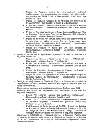 25


              Projeto de Pesquisa "Ações de responsabilidade ambiental
               implementadas em organizações de serviços de alimentação-
               restaurantes de Florianópolis” - Coordenadora: Profª Jane Iara
               Pereira da Costa;
             Projeto de Pesquisa "Capacidade de Absorção em Empresas de
               Pequeno Porte" - Coordenador: professor Éverton Cancellier;
             Projeto de Pesquisa "Biblioteca Básica para Cursos de Graduação
               em Administração" - Coordenador: professor Mário César Barreto
               Moraes;
             Projeto de Pesquisa "Vantagens e Desvantagens da Oferta em Sites
               de Compras Coletivas para Empresas de Pequeno e Médio Porte" -
               Coordenador: professor Éverton Cancellier;
             Projeto de Pesquisa "Um estudo comparativo dos desempenhos de
               investimentos em ações e renda fixa em longo prazo para
               estabelecimento de estratégias de investimento" - Coordenador:
               professor Francisco de Rezende Baima;
             Projeto de Pesquisa "A busca por um novo conceito de
               Responsabilidade Corporativa Global" - Coordenador: professora
               Clerilei Bier;
   Aprovação em reunião de Departamento dos Relatórios finais de Extensão, dos
    seguintes professores:
             Programa de Extensão "Escritório de Projetos - PMO/ESAG" -
               Coordenador: professor Leandro Costa Schmitz;
             Projeto de Extensão “Ferramentas Tecnológicas Aplicadas à
               Administração e Gerência” - Coordenador: professor Júlio da Silva
               Dias.
             Projeto de Extensão "Gerenciamento de Projetos na Prática" -
               Coordenador: professor Leandro Costa Schmitz
             Projeto de Extensão "Captação dos Recursos para Implementação do
               Corredor Cultural de Florianópolis" - Coordenadora: professora
               Clerilei Aparecida Bier
   Definição em conjunto com a Direção de Ensino de Graduação e Chefias de
    Departamento do novo Calendário de Provas em segunda chamada, além dos
    novos procedimentos.
   Elaboração de cronograma de atividades/reuniões do DAE semestre 2012.
   Aprovação em reunião de Departamento das Solicitações de PRODIP dos
    seguintes professores:
             Evento "VII Encontro Nacional dos Mestrados Profissionais" -
               Coordenadora: professora Graziela Dias Alperstedt.
             Evento "VII Encontro de Estudos sobre Empreendedorismo e Gestão
               de Pequenas Empresas" - Coordenador: professor Everton Luís
               Pellizzaro de Lorenzi Cancellier.
             Profª Dannyela da Cunha Lemos. VII EGEPE – Encontro de Estudos
               de Empreendedorismo e Gestão de Pequenas Empresas – 28 a 30
               de março de 2012 – em Florianópolis/SC. Artigo: “Avaliação da
               interação das universidades com as micro e pequenas empresas”.
   Elaboração e solicitação de Processos seletivos e Concurso Público para
    contratação de professor para ministrar a disciplina de Gestão Int. da Tec. Da
    Inf. E da Comunicação no Curso de Administração Empresarial, turnos
    vespertino e noturno.
 
