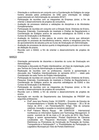 26


    Orientação e conferencia em conjunto com a Coordenação de Estágios da carga
     horária alocada pelos professores do DAE para orientação do estágio
     supervisionado em Administração do semestre 2012/1.
    Participação de reuniões com os integrantes da Empresa Júnior, a fim de
     orientar o desenvolvimento de projetos de consultoria.
    Avaliação de processos relativos a validações de disciplinas e de Atividades
     Complementares.
    Participação de reuniões em conjunto com a Direção Geral, Diretores de Ensino,
     Pesquisa, Extensão, Coordenação de mestrado e Chefias de Departamento e
     Coordenação de Estágios acerca de assuntos estratégicos da ESAG e dos
     Cursos de Graduação e de Mestrado.
    Avaliação do histórico e dos planos de ensino dos alunos que obtiveram
     aprovação no processo de transferência externa, retorno e reingresso para fins
     de aproveitamento de estudos junto ao Curso de Graduação em Administração.
    Avaliação de processos de alunos quanto à integralização curricular e em termos
     de dilatação de prazos.
    Reunião com o DAAG, a fim de orientar o desenvolvimento de projetos de
     ensino.

MARÇO

    Orientação permanente de discentes e docentes do curso de Graduação em
     Administração.
    Orientação e discussão do Projeto interdisciplinar, em fase de implantação, junto
     aos Termos do Curso de Administração no semestre 2012/1.
    Realização de reuniões com os professores, visando à apresentação e
     discussão dos Trabalhos Interdisciplinares do semestre 2012.1 – relato pelo
     Coordenador de cada Termo do Projeto Interdisciplinar.
    Participação de reuniões em conjunto com a Direção Geral, Diretores de Ensino,
     Pesquisa, Extensão, Coordenação de mestrado e Chefias de Departamento e
     Coordenação de Estágios acerca de assuntos estratégicos da ESAG e dos
     Cursos de Graduação e de Mestrado.
    Participação de reuniões com os integrantes da Empresa Júnior, a fim de
     orientar o desenvolvimento de projetos de consultoria.
    Reunião com o DAAG, a fim de orientar o desenvolvimento de projetos de
     ensino.
    Aprovação em reunião de Departamento das Solicitações de PRODIP dos
     seguintes professores:
              Profª Jane Iara Pereira Costa. VII EGEPE – Encontro de Estudos de
                 Empreendedorismo e Gestão de Pequenas Empresas – 28 a 30 de
                 março de 2012 – em Florianópolis/SC. Artigo: “Site de compras
                 coletivas: inovação e ousadia no comércio eletrônico”
              Profº Fabiano Maurry Raupp.           9th CONTECSI - Internacional
                 Conference on Information Systems and Technology Management. O
                 evento ocorrerá de 30 de maio a 01 de junho de 2012, São Paulo.
                 Artigos a serem apresentados: “Portais Eletrônicos de Câmaras
                 Localizadas em Pequenos Municípios Catarinenses: Murais
                 Eletrônicos ou Promotores de Construção da Prestação de Contas,
                 Transparência e Participação?”, e “Possibilidades de Participação no
                 Legislativo Municipal por meio de Portais Eletrônicos”.
 
